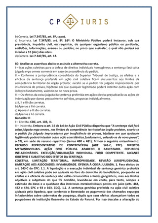 b) Correta. Lei 7.347/85, art. 8º, caput.
c) Incorreta. Lei 7.347/85, art. 8º, §1º: O Ministério Público poderá instaurar, sob sua
presidência, inquérito civil, ou requisitar, de qualquer organismo público ou particular,
certidões, informações, exames ou perícias, no prazo que assinalar, o qual não poderá ser
inferior a 10 (dez) dias úteis.
d) Correta. Lei 7.347/85, art. 12.
80- Analise as assertivas abaixo e assinale a alternativa correta.
I – Nas ações coletivas para a defesa de direitos individuais homogêneos a sentença fará coisa
julgada erga omnes somente em caso de procedência do pedido.
II – Conforme a jurisprudência consolidada do Superior Tribunal de Justiça, os efeitos e a
eficácia da sentença proferida em ação civil coletiva ficam circunscritos aos limites da
competência territorial do órgão prolator, exceto se o pedido for julgado improcedente por
insuficiência de provas, hipótese em que qualquer legitimado poderá intentar outra ação com
idêntico fundamento, valendo-se de nova prova.
III – Os efeitos da coisa julgada da sentença proferida em ação coletiva prejudicarão as ações de
indenização por danos pessoalmente sofridos, propostas individualmente.
a) I, II e III são corretas.
b) Apenas a II é correta.
c) Apenas I e II são corretas.
d) Apenas a I é correta.
Gabarito: D
I – Correta. CDC, art. 103, III.
II – Incorreta. Embora o art. 16 da Lei de Ação Civil Pública disponha que “A sentença civil fará
coisa julgada erga omnes, nos limites da competência territorial do órgão prolator, exceto se
o pedido for julgado improcedente por insuficiência de provas, hipótese em que qualquer
legitimado poderá intentar outra ação com idêntico fundamento, valendo-se de nova prova”,
o STJ, em sede de recurso repetitivo (temas 480 e 481), firmou o seguinte entendimento:
RECURSO REPRESENTATIVO DE CONTROVÉRSIA (ART. 543-C, CPC). DIREITOS
METAINDIVIDUAIS. AÇÃO CIVIL PÚBLICA. APADECO X BANESTADO. EXPURGOS
INFLACIONÁRIOS. EXECUÇÃO/LIQUIDAÇÃO INDIVIDUAL. FORO COMPETENTE. ALCANCE
OBJETIVO E SUBJETIVO DOS EFEITOS DA SENTENÇA
COLETIVA. LIMITAÇÃO TERRITORIAL. IMPROPRIEDADE. REVISÃO JURISPRUDENCIAL.
LIMITAÇÃO AOS ASSOCIADOS. INVIABILIDADE. OFENSA À COISA JULGADA. 1. Para efeitos do
art. 543-C do CPC: 1.1. A liquidação e a execução individual de sentença genérica proferida
em ação civil coletiva pode ser ajuizada no foro do domicílio do beneficiário, porquanto os
efeitos e a eficácia da sentença não estão circunscritos a lindes geográficos, mas aos limites
objetivos e subjetivos do que foi decidido, levando-se em conta, para tanto, sempre a
extensão do dano e a qualidade dos interesses metaindividuais postos em juízo (arts. 468,
472 e 474, CPC e 93 e 103, CDC). 1.2. A sentença genérica proferida na ação civil coletiva
ajuizada pela Apadeco, que condenou o Banestado ao pagamento dos chamados expurgos
inflacionários sobre cadernetas de poupança, dispôs que seus efeitos alcançariam todos os
poupadores da instituição financeira do Estado do Paraná. Por isso descabe a alteração do
 