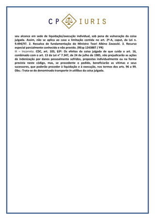 seu alcance em sede de liquidação/execução individual, sob pena de vulneração da coisa
julgada. Assim, não se aplica ao caso a limitação contida no art. 2º-A, caput, da Lei n.
9.494/97. 2. Ressalva de fundamentação do Ministro Teori Albino Zavascki. 3. Recurso
especial parcialmente conhecido e não provido. (REsp 1243887 / PR)
III – Incorreta. CDC, art. 103, §3º: Os efeitos da coisa julgada de que cuida o art. 16,
combinado com o art. 13 da Lei n° 7.347, de 24 de julho de 1985, não prejudicarão as ações
de indenização por danos pessoalmente sofridos, propostas individualmente ou na forma
prevista neste código, mas, se procedente o pedido, beneficiarão as vítimas e seus
sucessores, que poderão proceder à liquidação e à execução, nos termos dos arts. 96 a 99.
Obs.: Trata-se do denominado transporte in utilibus da coisa julgada.
 