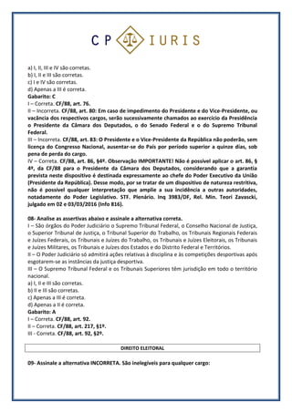 a) I, II, III e IV são corretas.
b) I, II e III são corretas.
c) I e IV são corretas.
d) Apenas a III é correta.
Gabarito: C
I – Correta. CF/88, art. 76.
II – Incorreta. CF/88, art. 80: Em caso de impedimento do Presidente e do Vice-Presidente, ou
vacância dos respectivos cargos, serão sucessivamente chamados ao exercício da Presidência
o Presidente da Câmara dos Deputados, o do Senado Federal e o do Supremo Tribunal
Federal.
III – Incorreta. CF/88, art. 83: O Presidente e o Vice-Presidente da República não poderão, sem
licença do Congresso Nacional, ausentar-se do País por período superior a quinze dias, sob
pena de perda do cargo.
IV – Correta. CF/88, art. 86, §4º. Observação IMPORTANTE! Não é possível aplicar o art. 86, §
4º, da CF/88 para o Presidente da Câmara dos Deputados, considerando que a garantia
prevista neste dispositivo é destinada expressamente ao chefe do Poder Executivo da União
(Presidente da República). Desse modo, por se tratar de um dispositivo de natureza restritiva,
não é possível qualquer interpretação que amplie a sua incidência a outras autoridades,
notadamente do Poder Legislativo. STF. Plenário. Inq 3983/DF, Rel. Min. Teori Zavascki,
julgado em 02 e 03/03/2016 (Info 816).
08- Analise as assertivas abaixo e assinale a alternativa correta.
I – São órgãos do Poder Judiciário o Supremo Tribunal Federal, o Conselho Nacional de Justiça,
o Superior Tribunal de Justiça, o Tribunal Superior do Trabalho, os Tribunais Regionais Federais
e Juízes Federais, os Tribunais e Juízes do Trabalho, os Tribunais e Juízes Eleitorais, os Tribunais
e Juízes Militares, os Tribunais e Juízes dos Estados e do Distrito Federal e Territórios.
II – O Poder Judiciário só admitirá ações relativas à disciplina e às competições desportivas após
esgotarem-se as instâncias da justiça desportiva.
III – O Supremo Tribunal Federal e os Tribunais Superiores têm jurisdição em todo o território
nacional.
a) I, II e III são corretas.
b) II e III são corretas.
c) Apenas a III é correta.
d) Apenas a II é correta.
Gabarito: A
I – Correta. CF/88, art. 92.
II – Correta. CF/88, art. 217, §1º.
III - Correta. CF/88, art. 92, §2º.
DIREITO ELEITORAL
09- Assinale a alternativa INCORRETA. São inelegíveis para qualquer cargo:
 