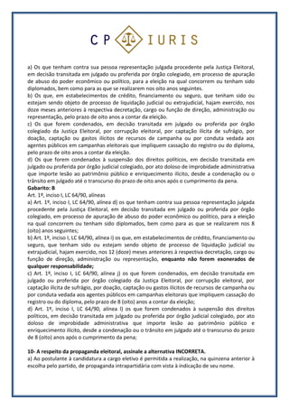 a) Os que tenham contra sua pessoa representação julgada procedente pela Justiça Eleitoral,
em decisão transitada em julgado ou proferida por órgão colegiado, em processo de apuração
de abuso do poder econômico ou político, para a eleição na qual concorrem ou tenham sido
diplomados, bem como para as que se realizarem nos oito anos seguintes.
b) Os que, em estabelecimentos de crédito, financiamento ou seguro, que tenham sido ou
estejam sendo objeto de processo de liquidação judicial ou extrajudicial, hajam exercido, nos
doze meses anteriores à respectiva decretação, cargo ou função de direção, administração ou
representação, pelo prazo de oito anos a contar da eleição.
c) Os que forem condenados, em decisão transitada em julgado ou proferida por órgão
colegiado da Justiça Eleitoral, por corrupção eleitoral, por captação ilícita de sufrágio, por
doação, captação ou gastos ilícitos de recursos de campanha ou por conduta vedada aos
agentes públicos em campanhas eleitorais que impliquem cassação do registro ou do diploma,
pelo prazo de oito anos a contar da eleição.
d) Os que forem condenados à suspensão dos direitos políticos, em decisão transitada em
julgado ou proferida por órgão judicial colegiado, por ato doloso de improbidade administrativa
que importe lesão ao patrimônio público e enriquecimento ilícito, desde a condenação ou o
trânsito em julgado até o transcurso do prazo de oito anos após o cumprimento da pena.
Gabarito: B
Art. 1º, inciso I, LC 64/90, alíneas
a) Art. 1º, inciso I, LC 64/90, alínea d) os que tenham contra sua pessoa representação julgada
procedente pela Justiça Eleitoral, em decisão transitada em julgado ou proferida por órgão
colegiado, em processo de apuração de abuso do poder econômico ou político, para a eleição
na qual concorrem ou tenham sido diplomados, bem como para as que se realizarem nos 8
(oito) anos seguintes;
b) Art. 1º, inciso I, LC 64/90, alínea i) os que, em estabelecimentos de crédito, financiamento ou
seguro, que tenham sido ou estejam sendo objeto de processo de liquidação judicial ou
extrajudicial, hajam exercido, nos 12 (doze) meses anteriores à respectiva decretação, cargo ou
função de direção, administração ou representação, enquanto não forem exonerados de
qualquer responsabilidade;
c) Art. 1º, inciso I, LC 64/90, alínea j) os que forem condenados, em decisão transitada em
julgado ou proferida por órgão colegiado da Justiça Eleitoral, por corrupção eleitoral, por
captação ilícita de sufrágio, por doação, captação ou gastos ilícitos de recursos de campanha ou
por conduta vedada aos agentes públicos em campanhas eleitorais que impliquem cassação do
registro ou do diploma, pelo prazo de 8 (oito) anos a contar da eleição;
d) Art. 1º, inciso I, LC 64/90, alínea l) os que forem condenados à suspensão dos direitos
políticos, em decisão transitada em julgado ou proferida por órgão judicial colegiado, por ato
doloso de improbidade administrativa que importe lesão ao patrimônio público e
enriquecimento ilícito, desde a condenação ou o trânsito em julgado até o transcurso do prazo
de 8 (oito) anos após o cumprimento da pena;
10- A respeito da propaganda eleitoral, assinale a alternativa INCORRETA.
a) Ao postulante à candidatura a cargo eletivo é permitida a realização, na quinzena anterior à
escolha pelo partido, de propaganda intrapartidária com vista à indicação de seu nome.
 