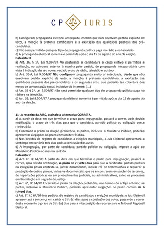 b) Configuram propaganda eleitoral antecipada, mesmo que não envolvam pedido explícito de
voto, a menção à pretensa candidatura e a exaltação das qualidades pessoais dos pré-
candidatos.
c) Não será permitido qualquer tipo de propaganda política paga no rádio e na televisão.
d) A propaganda eleitoral somente é permitida após o dia 15 de agosto do ano da eleição.
Gabarito: B
a) Art. 36, § 1º, Lei 9.504/97 Ao postulante a candidatura a cargo eletivo é permitida a
realização, na quinzena anterior à escolha pelo partido, de propaganda intrapartidária com
vista à indicação de seu nome, vedado o uso de rádio, televisão e outdoor.
b) Art. 36-A, Lei 9.504/97 Não configuram propaganda eleitoral antecipada, desde que não
envolvam pedido explícito de voto, a menção à pretensa candidatura, a exaltação das
qualidades pessoais dos pré-candidatos e os seguintes atos, que poderão ter cobertura dos
meios de comunicação social, inclusive via internet: (....)
c) Art. 36 § 2º, Lei 9.504/97 Não será permitido qualquer tipo de propaganda política paga no
rádio e na televisão.
d) Art. 36, Lei 9.504/97 A propaganda eleitoral somente é permitida após o dia 15 de agosto do
ano da eleição.
11- A respeito da AIRC, assinale a alternativa CORRETA.
a) A partir da data em que terminar o prazo para impugnação, passará a correr, após devida
notificação, o prazo de três dias para que o candidato, partido político ou coligação possa
contestá-la.
b) Encerrado o prazo da dilação probatória, as partes, inclusive o Ministério Público, poderão
apresentar alegações no prazo comum de três dias.
c) Nos pedidos de registro de candidatos a eleições municipais, o Juiz Eleitoral apresentará a
sentença em cartório três dias após a conclusão dos autos.
d) A impugnação, por parte do candidato, partido político ou coligação, impede a ação do
Ministério Público no mesmo sentido.
Gabarito: C
a) Art. 4°, LC 64/90 A partir da data em que terminar o prazo para impugnação, passará a
correr, após devida notificação, o prazo de 7 (sete) dias para que o candidato, partido político
ou coligação possa contestá-la, juntar documentos, indicar rol de testemunhas e requerer a
produção de outras provas, inclusive documentais, que se encontrarem em poder de terceiros,
de repartições públicas ou em procedimentos judiciais, ou administrativos, salvo os processos
em tramitação em segredo de justiça.
b) Art. 6°, LC 64/90 Encerrado o prazo da dilação probatória, nos termos do artigo anterior, as
partes, inclusive o Ministério Público, poderão apresentar alegações no prazo comum de 5
(cinco) dias.
c) Art. 8°, LC 64/90 Nos pedidos de registro de candidatos a eleições municipais, o Juiz Eleitoral
apresentará a sentença em cartório 3 (três) dias após a conclusão dos autos, passando a correr
deste momento o prazo de 3 (três) dias para a interposição de recurso para o Tribunal Regional
Eleitoral.
 