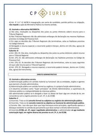 d) Art. 3°, § 1° LC 64/90 A impugnação, por parte do candidato, partido político ou coligação,
não impede a ação do Ministério Público no mesmo sentido.
12- Assinale a alternativa INCORRETA.
a) Dos atos, resoluções ou despachos dos juízes ou juntas eleitorais caberá recurso para o
Tribunal Regional.
b) Nos Tribunais Regionais não são admissíveis embargos de declaração nas mesmas hipóteses
previstas no Código de Processo Civil.
c) Em regra as decisões dos Tribunais Regionais são terminativas, salvo as hipóteses previstas
no Código Eleitoral.
d) Denegado o recurso especial, o recorrente poderá interpor, dentro em três dias, agravo de
instrumento.
Gabarito: B
a) Art. 265, CE. Dos atos, resoluções ou despachos dos juízes ou juntas eleitorais caberá recurso
para o Tribunal Regional.
b) Art. 275, CE. São admissíveis embargos de declaração nas hipóteses previstas no Código de
Processo Civil.
c) Art. 276, CE. As decisões dos Tribunais Regionais são terminativas, salvo os casos seguintes
em que cabe recurso para o Tribunal Superior:
d) Art. 279, CE. Denegado o recurso especial, o recorrente poderá interpor, dentro em 3 (três)
dias, agravo de instrumento.
DIREITO ADMINISTRATIVO
13- Assinale a alternativa correta.
a) Administração pública em sentido material ou funcional: são as entidades, órgãos e agentes
que exercem a função administrativa.
b) Administração pública em sentido formal ou orgânico: é a própria função administrativa.
c) A doutrina considera como “Super princípios” do Direito Administrativo: a supremacia do
interesse público e a indisponibilidade do interesse público.
d)O administrador público só é obrigado a fazer ou deixar de fazer algo em virtude de lei, em
consonância com o regime previsto no art. 5º, II, da CF/88.
Gabarito: C
a) Incorreta. Trata-se do conceito formal ou subjetivo ou orgânico de administração pública.
b) Incorreta. Trata-se do conceito material ou objetivo ou funcional de administração pública.
c) Correta. Obs.: isso não quer dizer que haja hierarquia entre princípios, significando apenas o
destaque existente no sentido do pensamento que deve nortear o Direito Administrativo.
d) Incorreta.CF/88, art. 37, caput. Legalidade administrativa: o administrador só age mediante
autorização legal, em regime diverso do previsto no art. 5º, II, da CF/88.
 