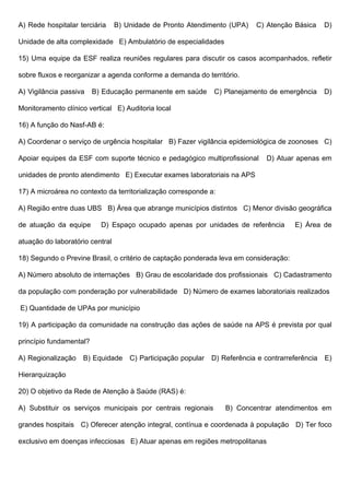 A) Rede hospitalar terciária B) Unidade de Pronto Atendimento (UPA) C) Atenção Básica D)
Unidade de alta complexidade E) Ambulatório de especialidades
15) Uma equipe da ESF realiza reuniões regulares para discutir os casos acompanhados, refletir
sobre fluxos e reorganizar a agenda conforme a demanda do território.
A) Vigilância passiva B) Educação permanente em saúde C) Planejamento de emergência D)
Monitoramento clínico vertical E) Auditoria local
16) A função do Nasf-AB é:
A) Coordenar o serviço de urgência hospitalar B) Fazer vigilância epidemiológica de zoonoses C)
Apoiar equipes da ESF com suporte técnico e pedagógico multiprofissional D) Atuar apenas em
unidades de pronto atendimento E) Executar exames laboratoriais na APS
17) A microárea no contexto da territorialização corresponde a:
A) Região entre duas UBS B) Área que abrange municípios distintos C) Menor divisão geográfica
de atuação da equipe D) Espaço ocupado apenas por unidades de referência E) Área de
atuação do laboratório central
18) Segundo o Previne Brasil, o critério de captação ponderada leva em consideração:
A) Número absoluto de internações B) Grau de escolaridade dos profissionais C) Cadastramento
da população com ponderação por vulnerabilidade D) Número de exames laboratoriais realizados
E) Quantidade de UPAs por município
19) A participação da comunidade na construção das ações de saúde na APS é prevista por qual
princípio fundamental?
A) Regionalização B) Equidade C) Participação popular D) Referência e contrarreferência E)
Hierarquização
20) O objetivo da Rede de Atenção à Saúde (RAS) é:
A) Substituir os serviços municipais por centrais regionais B) Concentrar atendimentos em
grandes hospitais C) Oferecer atenção integral, contínua e coordenada à população D) Ter foco
exclusivo em doenças infecciosas E) Atuar apenas em regiões metropolitanas
 