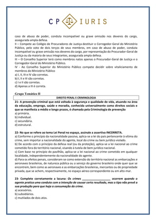 caso de abuso de poder, conduta incompatível ou grave omissão nos deveres do cargo,
assegurada ampla defesa.
II – Compete ao Colégio de Procuradores de Justiça destituir o Corregedor-Geral do Ministério
Público, pelo voto de dois terços de seus membros, em caso de abuso de poder, conduta
incompatível ou grave omissão nos deveres do cargo, por representação do Procurador-Geral de
Justiça ou da maioria de seus integrantes, assegurada ampla defesa.
III – O Conselho Superior terá como membros natos apenas o Procurador-Geral de Justiça e o
Corregedor-Geral do Ministério Público.
IV - Ao Conselho Superior do Ministério Público compete decidir sobre vitaliciamento de
membros do Ministério Público
a) I, II, III e IV são corretas.
b) I, II e III são corretas.
c) I e II são corretas.
d) Apenas a III é correta.
Grupo Temático II
DIREITO PENAL E CRIMINOLOGIA
21- A prevenção criminal que está voltada à segurança e qualidade de vida, atuando na área
da educação, emprego, saúde e moradia, conhecida universalmente como direitos sociais e
que se manifesta a médio e longo prazos, é chamada pela Criminologia de prevenção
a) primária.
b) individual.
c) secundária.
d) estrutural.
22- No que se refere ao tema Lei Penal no espaço, assinale a assertiva INCORRETA.
a) Conforme o princípio da nacionalidade passiva, aplica-se a lei do país pertencente à vítima do
crime, sem importar a nacionalidade do agente, local do crime ou bem jurídico violado.
b) De acordo com o princípio da defesa real (ou da proteção), aplica-se a lei nacional ao crime
cometido fora do território nacional, visando à tutela de bem jurídico nacional.
c) Com base no princípio do pavilhão, aplica-se a lei nacional ao crime cometido em qualquer
localidade, independentemente da nacionalidade do agente.
d) Para os efeitos penais, consideram-se como extensão do território nacional as embarcações e
aeronaves brasileiras, de natureza pública ou a serviço do governo brasileiro onde quer que se
encontrem, bem como as aeronaves e as embarcações brasileiras, mercantes ou de propriedade
privada, que se achem, respectivamente, no espaço aéreo correspondente ou em alto-mar.
23- Complete corretamente a lacuna: Os crimes __________________ ocorrem quando o
agente pratica uma conduta com a intenção de causar certo resultado, mas o tipo não prevê a
sua produção para que haja a consumação do crime.
a) acessórios.
b) subsidiários.
c) mutilados de dois atos.
 