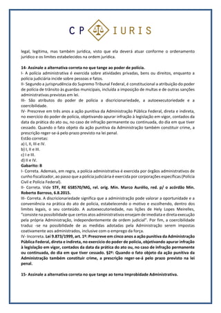 legal, legítima, mas também jurídica, visto que ela deverá atuar conforme o ordenamento
jurídico e os limites estabelecidos na ordem jurídica.
14- Assinale a alternativa correta no que tange ao poder de polícia.
I- A polícia administrativa é exercida sobre atividades privadas, bens ou direitos, enquanto a
polícia judiciária incide sobre pessoas e fatos.
II- Segundo a jurisprudência do Supremo Tribunal Federal, é constitucional a atribuição do poder
de polícia de trânsito às guardas municipais, incluída a imposição de multas e de outras sanções
administrativas previstas em lei.
III- São atributos do poder de polícia a discricionariedade, a autoexecutoriedade e a
coercibilidade.
IV- Prescreve em três anos a ação punitiva da Administração Pública Federal, direta e indireta,
no exercício do poder de polícia, objetivando apurar infração à legislação em vigor, contados da
data da prática do ato ou, no caso de infração permanente ou continuada, do dia em que tiver
cessado. Quando o fato objeto da ação punitiva da Administração também constituir crime, a
prescrição reger-se-á pelo prazo previsto na lei penal.
Estão corretas:
a) I, II, III e IV.
b) I, II e III.
c) I e III.
d) II e IV.
Gabarito: B
I- Correta. Ademais, em regra, a polícia administrativa é exercida por órgãos administrativos de
cunho fiscalizador, ao passo que a polícia judiciária é exercida por corporações específicas (Polícia
Civil e Polícia Federal).
II- Correta. Vide STF, RE 658570/MG, rel. orig. Min. Marco Aurélio, red. p/ o acórdão Min.
Roberto Barroso, 6.8.2015.
III- Correta. A discricionariedade significa que a administração pode valorar a oportunidade e a
conveniência na prática do ato de polícia, estabelecendo o motivo e escolhendo, dentro dos
limites legais, o seu conteúdo. A autoexecutoriedade, nas lições de Hely Lopes Meirelles,
“consiste na possibilidade que certos atos administrativos ensejam de imediata e direta execução
pela própria Administração, independentemente de ordem judicial”. Por fim, a coercibilidade
traduz -se na possibilidade de as medidas adotadas pela Administração serem impostas
coativamente aos administrados, inclusive com o emprego da força.
IV- Incorreta. Lei 9.873/1999, art. 1º: Prescreve em cinco anos a ação punitiva da Administração
Pública Federal, direta e indireta, no exercício do poder de polícia, objetivando apurar infração
à legislação em vigor, contados da data da prática do ato ou, no caso de infração permanente
ou continuada, do dia em que tiver cessado. §2º: Quando o fato objeto da ação punitiva da
Administração também constituir crime, a prescrição reger-se-á pelo prazo previsto na lei
penal.
15- Assinale a alternativa correta no que tange ao tema Improbidade Administrativa.
 
