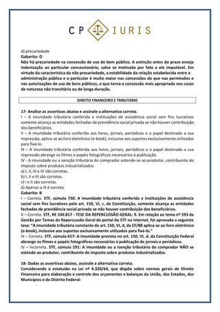 d) precariedade
Gabarito: D
Não há precariedade na concessão de uso de bem público. A extinção antes do prazo enseja
indenização ao particular concessionário, salvo se motivada por fato a ele imputável. Em
virtude da característica da não precariedade, a estabilidade da relação estabelecida entre a
administração pública e o particular é muito maior nas concessões do que nas permissões e
nas autorizações de uso de bens públicos, o que torna a concessão mais apropriada nos casos
de natureza não transitória ou de longa duração.
DIREITO FINANCEIRO E TRIBUTÁRIO
17- Analise as assertivas abaixo e assinale a alternativa correta.
I – A imunidade tributária conferida a instituições de assistência social sem fins lucrativos
somente alcança as entidades fechadas de previdência social privada se não houver contribuição
dos beneficiários.
II – A imunidade tributária conferida aos livros, jornais, periódicos e o papel destinado a sua
impressão, aplica-se ao livro eletrônico (e-book), inclusive aos suportes exclusivamente utilizados
para fixá-lo.
III – A imunidade tributária conferida aos livros, jornais, periódicos e o papel destinado a sua
impressão abrange os filmes e papéis fotográficos necessários à publicação.
IV - A imunidade ou a isenção tributária do comprador estende-se ao produtor, contribuinte do
imposto sobre produtos industrializados.
a) I, II, III e IV são corretas.
b) I, II e III são corretas.
c) I e II são corretas.
d) Apenas a III é correta.
Gabarito: B
I – Correta. STF, súmula 730: A imunidade tributária conferida a instituições de assistência
social sem fins lucrativos pelo art. 150, VI, c, da Constituição, somente alcança as entidades
fechadas de previdência social privada se não houver contribuição dos beneficiários.
II – Correta. STF, RE 330.817 - TESE DA REPERCUSSÃO GERAL: 9. Em relação ao tema nº 593 da
Gestão por Temas da Repercussão Geral do portal do STF na internet, foi aprovada a seguinte
tese: “A imunidade tributária constante do art. 150, VI, d, da CF/88 aplica-se ao livro eletrônico
(e-book), inclusive aos suportes exclusivamente utilizados para fixá-lo.”
III – Correta. STF, súmula 657: A imunidade prevista no art. 150, VI, d, da Constituição Federal
abrange os filmes e papéis fotográficos necessários à publicação de jornais e periódicos.
IV – Incorreta. STF, súmula 591: A imunidade ou a isenção tributária do comprador NÃO se
estende ao produtor, contribuinte do imposto sobre produtos industrializados.
18- Dadas as assertivas abaixo, assinale a alternativa correta.
Considerando o estatuído na Lei nº 4.320/64, que dispõe sobre normas gerais de Direito
Financeiro para elaboração e controle dos orçamentos e balanços da União, dos Estados, dos
Municípios e do Distrito Federal:
 