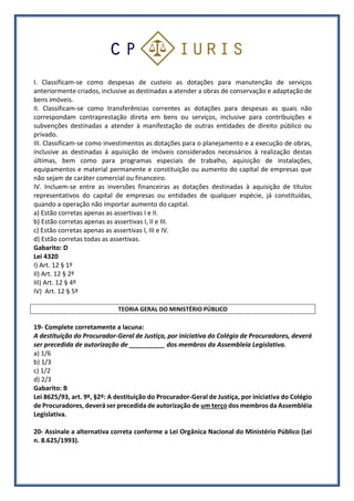 I. Classificam-se como despesas de custeio as dotações para manutenção de serviços
anteriormente criados, inclusive as destinadas a atender a obras de conservação e adaptação de
bens imóveis.
II. Classificam-se como transferências correntes as dotações para despesas as quais não
correspondam contraprestação direta em bens ou serviços, inclusive para contribuições e
subvenções destinadas a atender à manifestação de outras entidades de direito público ou
privado.
III. Classificam-se como investimentos as dotações para o planejamento e a execução de obras,
inclusive as destinadas à aquisição de imóveis considerados necessários à realização destas
últimas, bem como para programas especiais de trabalho, aquisição de instalações,
equipamentos e material permanente e constituição ou aumento do capital de empresas que
não sejam de caráter comercial ou financeiro.
IV. Incluem-se entre as inversões financeiras as dotações destinadas à aquisição de títulos
representativos do capital de empresas ou entidades de qualquer espécie, já constituídas,
quando a operação não importar aumento do capital.
a) Estão corretas apenas as assertivas I e II.
b) Estão corretas apenas as assertivas I, II e III.
c) Estão corretas apenas as assertivas I, III e IV.
d) Estão corretas todas as assertivas.
Gabarito: D
Lei 4320
I) Art. 12 § 1º
II) Art. 12 § 2º
III) Art. 12 § 4º
IV) Art. 12 § 5º
TEORIA GERAL DO MINISTÉRIO PÚBLICO
19- Complete corretamente a lacuna:
A destituição do Procurador-Geral de Justiça, por iniciativa do Colégio de Procuradores, deverá
ser precedida de autorização de __________ dos membros da Assembleia Legislativa.
a) 1/6
b) 1/3
c) 1/2
d) 2/3
Gabarito: B
Lei 8625/93, art. 9º, §2º: A destituição do Procurador-Geral de Justiça, por iniciativa do Colégio
de Procuradores, deverá ser precedida de autorização de um terço dos membros da Assembléia
Legislativa.
20- Assinale a alternativa correta conforme a Lei Orgânica Nacional do Ministério Público (Lei
n. 8.625/1993).
 