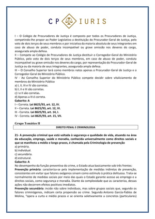 I – O Colégio de Procuradores de Justiça é composto por todos os Procuradores de Justiça,
competindo-lhe propor ao Poder Legislativo a destituição do Procurador-Geral de Justiça, pelo
voto de dois terços de seus membros e por iniciativa da maioria absoluta de seus integrantes em
caso de abuso de poder, conduta incompatível ou grave omissão nos deveres do cargo,
assegurada ampla defesa.
II – Compete ao Colégio de Procuradores de Justiça destituir o Corregedor-Geral do Ministério
Público, pelo voto de dois terços de seus membros, em caso de abuso de poder, conduta
incompatível ou grave omissão nos deveres do cargo, por representação do Procurador-Geral de
Justiça ou da maioria de seus integrantes, assegurada ampla defesa.
III – O Conselho Superior terá como membros natos apenas o Procurador-Geral de Justiça e o
Corregedor-Geral do Ministério Público.
IV - Ao Conselho Superior do Ministério Público compete decidir sobre vitaliciamento de
membros do Ministério Público
a) I, II, III e IV são corretas.
b) I, II e III são corretas.
c) I e II são corretas.
d) Apenas a III é correta.
Gabarito: A
I – Correta. Lei 8625/93, art. 12, IV.
II – Correta. Lei 8625/93, art. 12, VI.
III - Correta. Lei 8625/93, art. 14, I.
IV - Correta. Lei 8625/93, art. 15, VII.
Grupo Temático II
DIREITO PENAL E CRIMINOLOGIA
21- A prevenção criminal que está voltada à segurança e qualidade de vida, atuando na área
da educação, emprego, saúde e moradia, conhecida universalmente como direitos sociais e
que se manifesta a médio e longo prazos, é chamada pela Criminologia de prevenção
a) primária.
b) individual.
c) secundária.
d) estrutural.
Gabarito: A
No desempenho da função preventiva do crime, o Estado atua basicamente sob três frentes:
Prevenção primária: caracteriza-se pela implementação de medidas indiretas de prevenção,
consistentes em evitar que fatores exógenos sirvam como estímulo à prática delituosa. Trata-se
normalmente de medidas sociais por meio das quais o Estado garante acesso ao emprego e a
direitos sociais, como segurança e moradia. Diante da complexidade que as caracteriza, dessas
ações não decorrem efeitos positivos imediatos.
Prevenção secundária: incide não sobre indivíduos, mas sobre grupos sociais que, segundo os
fatores criminógenos, indicam certa propensão ao crime. Segundo Antonio García-Pablos de
Molina, “opera a curto e médio prazos e se orienta seletivamente a concretos (particulares)
 