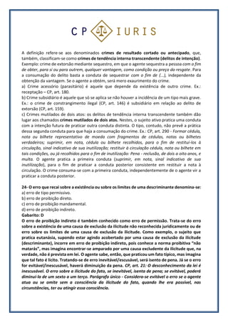 A definição refere-se aos denominados crimes de resultado cortado ou antecipado, que,
também, classificam-se como crimes de tendência interna transcendente (delitos de intenção).
Exemplo: crime de extorsão mediante sequestro, em que o agente sequestra a pessoa com o fim
de obter, para si ou para outrem, qualquer vantagem, como condição ou preço do resgate. Para
a consumação do delito basta a conduta de sequestrar com o fim de (...), independente da
obtenção da vantagem. Se o agente a obtém, será mero exaurimento do crime.
a) Crime acessório (parasitário) é aquele que depende da existência de outro crime. Ex.:
receptação – CP, art. 180.
b) Crime subsidiário é aquele que só se aplica se não houver a incidência de um tipo mais grave.
Ex.: o crime de constrangimento ilegal (CP, art. 146) é subsidiário em relação ao delito de
extorsão (CP, art. 159).
c) Crimes mutilados de dois atos: os delitos de tendência interna transcendente também dão
lugar aos chamados crimes mutilados de dois atos. Nestes, o sujeito ativo pratica uma conduta
com a intenção futura de praticar outra conduta distinta. O tipo, contudo, não prevê a prática
dessa segunda conduta para que haja a consumação do crime. Ex.: CP, art. 290 - Formar cédula,
nota ou bilhete representativo de moeda com fragmentos de cédulas, notas ou bilhetes
verdadeiros; suprimir, em nota, cédula ou bilhete recolhidos, para o fim de restituí-los à
circulação, sinal indicativo de sua inutilização; restituir à circulação cédula, nota ou bilhete em
tais condições, ou já recolhidos para o fim de inutilização: Pena - reclusão, de dois a oito anos, e
multa. O agente pratica a primeira conduta (suprimir, em nota, sinal indicativo de sua
inutilização), para o fim de praticar a conduta posterior consistente em restituir a nota à
circulação. O crime consuma-se com a primeira conduta, independentemente de o agente vir a
praticar a conduta posterior.
24- O erro que recai sobre a existência ou sobre os limites de uma descriminante denomina-se:
a) erro de tipo permissivo.
b) erro de proibição direto.
c) erro de proibição mandamental.
d) erro de proibição indireto.
Gabarito: D
O erro de proibição indireto é também conhecido como erro de permissão. Trata-se do erro
sobre a existência de uma causa de exclusão da ilicitude não reconhecida juridicamente ou de
erro sobre os limites de uma causa de exclusão da ilicitude. Como exemplo, o sujeito que
pratica eutanásia, supondo estar agindo acobertado por uma causa de exclusão da ilicitude
(descriminante), incorre em erro de proibição indireto, pois conhece a norma proibitiva “não
matarás”, mas imagina encontrar-se amparado por uma causa excludente da ilicitude que, na
verdade, não é prevista em lei. O agente sabe, então, que praticou um fato típico, mas imagina
que tal fato é lícito. Tratando-se de erro inevitável/escusável, será isento de pena. Já se o erro
for evitável/inescusável, haverá diminuição da pena. CP, art. 21: O desconhecimento da lei é
inescusável. O erro sobre a ilicitude do fato, se inevitável, isenta de pena; se evitável, poderá
diminuí-la de um sexto a um terço. Parágrafo único - Considera-se evitável o erro se o agente
atua ou se omite sem a consciência da ilicitude do fato, quando lhe era possível, nas
circunstâncias, ter ou atingir essa consciência.
 