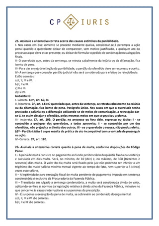 25- Assinale a alternativa correta acerca das causas extintivas da punibilidade.
I- Nos casos em que somente se procede mediante queixa, considerar-se-á perempta a ação
penal quando o querelante deixar de comparecer, sem motivo justificado, a qualquer ato do
processo a que deva estar presente, ou deixar de formular o pedido de condenação nas alegações
finais.
II- O querelado que, antes da sentença, se retrata cabalmente da injúria ou da difamação, fica
isento de pena.
III- Para dar ensejo à extinção da punibilidade, o perdão do ofendido deve ser expresso e aceito.
IV- A sentença que conceder perdão judicial não será considerada para efeitos de reincidência.
Estão corretas:
a) I, II, III e IV.
b) I, II e III.
c) II e III.
d) I e IV.
Gabarito: D
I- Correta. CPP, art. 60, III.
II- Incorreta. CP, art. 143: O querelado que, antes da sentença, se retrata cabalmente da calúnia
ou da difamação, fica isento de pena. Parágrafo único. Nos casos em que o querelado tenha
praticado a calúnia ou a difamação utilizando-se de meios de comunicação, a retratação dar-
se-á, se assim desejar o ofendido, pelos mesmos meios em que se praticou a ofensa.
III- Incorreta. CP, art. 105: O perdão, no processo ou fora dele, expresso ou tácito: I - se
concedido a qualquer dos querelados, a todos aproveita; II - se concedido por um dos
ofendidos, não prejudica o direito dos outros; III - se o querelado o recusa, não produz efeito.
§1º - Perdão tácito é o que resulta da prática de ato incompatível com a vontade de prosseguir
na ação.
IV- Correta. CP, art. 120.
26- Assinale a alternativa correta quanto à pena de multa, conforme disposições do Código
Penal.
I – A pena de multa consiste no pagamento ao fundo penitenciário da quantia fixada na sentença
e calculada em dias-multa. Será, no mínimo, de 10 (dez) e, no máximo, de 360 (trezentos e
sessenta) dias-multa. O valor do dia-multa será fixado pelo juiz não podendo ser inferior a um
trigésimo do maior salário mínimo mensal vigente ao tempo do fato, nem superior a 5 (cinco)
vezes esse salário.
II – A legitimidade para execução fiscal de multa pendente de pagamento imposta em sentença
condenatória é exclusiva da Procuradoria da Fazenda Pública.
III – Transitada em julgado a sentença condenatória, a multa será considerada dívida de valor,
aplicando-se-lhes as normas da legislação relativa à dívida ativa da Fazenda Pública, inclusive no
que concerne às causas interruptivas e suspensivas da prescrição.
IV - É suspensa a execução da pena de multa, se sobrevém ao condenado doença mental.
a) I, II, III e IV são corretas.
b) I, II e III são corretas.
 