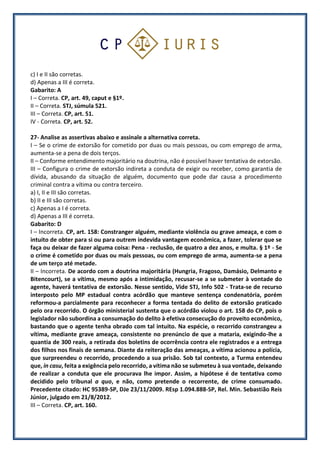 c) I e II são corretas.
d) Apenas a III é correta.
Gabarito: A
I – Correta. CP, art. 49, caput e §1º.
II – Correta. STJ, súmula 521.
III – Correta. CP, art. 51.
IV - Correta. CP, art. 52.
27- Analise as assertivas abaixo e assinale a alternativa correta.
I – Se o crime de extorsão for cometido por duas ou mais pessoas, ou com emprego de arma,
aumenta-se a pena de dois terços.
II – Conforme entendimento majoritário na doutrina, não é possível haver tentativa de extorsão.
III – Configura o crime de extorsão indireta a conduta de exigir ou receber, como garantia de
dívida, abusando da situação de alguém, documento que pode dar causa a procedimento
criminal contra a vítima ou contra terceiro.
a) I, II e III são corretas.
b) II e III são corretas.
c) Apenas a I é correta.
d) Apenas a III é correta.
Gabarito: D
I – Incorreta. CP, art. 158: Constranger alguém, mediante violência ou grave ameaça, e com o
intuito de obter para si ou para outrem indevida vantagem econômica, a fazer, tolerar que se
faça ou deixar de fazer alguma coisa: Pena - reclusão, de quatro a dez anos, e multa. § 1º - Se
o crime é cometido por duas ou mais pessoas, ou com emprego de arma, aumenta-se a pena
de um terço até metade.
II – Incorreta. De acordo com a doutrina majoritária (Hungria, Fragoso, Damásio, Delmanto e
Bitencourt), se a vítima, mesmo após a intimidação, recusar-se a se submeter à vontade do
agente, haverá tentativa de extorsão. Nesse sentido, Vide STJ, Info 502 - Trata-se de recurso
interposto pelo MP estadual contra acórdão que manteve sentença condenatória, porém
reformou-a parcialmente para reconhecer a forma tentada do delito de extorsão praticado
pelo ora recorrido. O órgão ministerial sustenta que o acórdão violou o art. 158 do CP, pois o
legislador não subordina a consumação do delito à efetiva consecução do proveito econômico,
bastando que o agente tenha obrado com tal intuito. Na espécie, o recorrido constrangeu a
vítima, mediante grave ameaça, consistente no prenúncio de que a mataria, exigindo-lhe a
quantia de 300 reais, a retirada dos boletins de ocorrência contra ele registrados e a entrega
dos filhos nos finais de semana. Diante da reiteração das ameaças, a vítima acionou a polícia,
que surpreendeu o recorrido, procedendo a sua prisão. Sob tal contexto, a Turma entendeu
que, in casu, feita a exigência pelo recorrido, a vítima não se submeteu à sua vontade, deixando
de realizar a conduta que ele procurava lhe impor. Assim, a hipótese é de tentativa como
decidido pelo tribunal a quo, e não, como pretende o recorrente, de crime consumado.
Precedente citado: HC 95389-SP, DJe 23/11/2009. REsp 1.094.888-SP, Rel. Min. Sebastião Reis
Júnior, julgado em 21/8/2012.
III – Correta. CP, art. 160.
 
