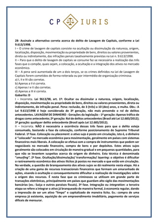 28- Assinale a alternativa correta acerca do delito de Lavagem de Capitais, conforme a Lei
9.613/1998.
I – O crime de lavagem de capitais consiste na ocultação ou dissimulação da natureza, origem,
localização, disposição, movimentação ou propriedade de bens, direitos ou valores provenientes,
direta ou indiretamente, das infrações penais taxativamente previstas na Lei n. 9.613/1998.
II – Para que o delito de lavagem de capitais se consume faz-se necessária a realização das três
fases que o compõe, quais sejam, a colocação, a ocultação e a integração dos ativos no mercado
econômico.
III – A pena será aumentada de um a dois terços, se os crimes definidos na Lei de Lavagem de
Capitais forem cometidos de forma reiterada ou por intermédio de organização criminosa.
a) I, II e III são corretas.
b) Apenas a II é correta.
c) Apenas I e II são corretas.
d) Apenas a III é correta.
Gabarito: D
I – Incorreta. Lei 9613/98, art. 1º: Ocultar ou dissimular a natureza, origem, localização,
disposição, movimentação ou propriedade de bens, direitos ou valores provenientes, direta ou
indiretamente, de infração penal. Pena: reclusão, de 3 (três) a 10 (dez) anos, e multa. Obs.: A
Lei 9.613/1998 é hoje considerada de 3ª geração, não mais prevendo o rol de delitos
antecedentes. LAVAGEM DE DINHEIRO - Gerações da legislação - 1ª geração: Apenas tráfico de
drogas como antecedente; 2ª geração: Rol de delitos antecedentes (Brasil até Lei 12.683/2012);
3ª geração: qualquer delito antecedente (Brasil após Lei 12.683/2012).
II – Incorreta. NÃO é necessária a ocorrência dessas três fases para que o delito esteja
consumado, bastando a fase da colocação, conforme posicionamento do Supremo Tribunal
Federal. 1ª fase. Colocação ou placement: o ativo sujo é posto em circulação, isto é, o dinheiro
é “colocado” no mercado econômico para movimentação, geralmente em países com sistemas
financeiros mais liberais. A colocação se efetua com a compra de instrumentos que podem ser
negociáveis no mercado financeiro, compra de bens e por depósitos. Estes ativos sujos
geralmente são colocados em circulação de maneira gradual e em pequenas quantidades, para
que não se levantem suspeitas acerca da origem do dinheiro. Esta técnica é denominada
“smurfing”. 2ª fase. Ocultação/dissimulação/ transformação/ layering: o objetivo é dificultar
o rastreamento econômico dos ativos ilícitos já postos no mercado e que estão em circulação.
Na verdade, a questão do branqueamento dos ativos sujos se dá realmente nesta etapa. Há a
criação de uma gama de recursos transacionais financeiros que formam um emaranhado de
ações, visando à ocultação e consequentemente dificultar a realização de investigações sobre
a origem dos recursos. É nesta fase que os criminosos se utilizam em grande parte de
transações eletrônicas, principalmente em países que guardam alto sigilo das movimentações
bancárias (ex.: Suíça e outros paraísos fiscais). 3ª fase. Integração ou integration: a terceira
etapa se refere a integrar o ativo já branqueado de maneira formal, à economia regular, dando
a impressão de ser um ativo “limpo” e capitalizado de maneira lícita. Ex.: compra de uma
empresa já existente, aquisição de um empreendimento imobiliário, pagamento de serviços
difíceis de mensurar.
 