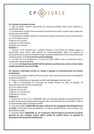 02- Assinale a alternativa correta.
I – Não se admite controle concentrado de constitucionalidade tendo como parâmetro a
constituição antiga.
II – Os dispositivos do ADCT são formalmente constitucionais, tendo o mesmo status jurídico das
demais normas da CF/88.
III – Os dispositivos do ADCT não têm o mesmo status jurídico das demais normas constitucionais.
a) I, II e III estão corretas.
b) Apenas a II é correta.
c) Apenas I e II são corretas.
d) Apenas a III é correta.
Gabarito: C
I – Correta. O STF entende que o controle abstrato é uma forma de proteger apenas a
Constituição atual. Assim, cabe controle de constitucionalidade difuso ou arguição de
descumprimento de preceito fundamental para análise da validade da norma infraconstitucional
ordinária anterior à CF/88 em face da atual Constituição.
II – Correta. Por esse fundamento, as normas do ADCT podem servir de parâmetro para o
controle de constitucionalidade.
III – Incorreta. Os dispositivos do ADCT são formalmente constitucionais, tendo o mesmo status
jurídico das demais normas da CF/88.
03- Assinale a alternativa correta em relação à Arguição de Descumprimento de Preceito
Fundamental.
I – Somente será cabível a ADPF quando não houver outro meio eficaz para sanar a lesividade de
preceito fundamental.
II – Exige-se a defesa do ato impugnado via ADPF pelo Advogado-Geral da União.
III – Não há possibilidade de concessão de medida liminar em sede de Arguição de
Descumprimento de Preceito Fundamental.
a) I, II e III estão corretas.
b) Apenas a II é correta.
c) Apenas I e II são corretas.
d) Apenas a I é correta.
Gabarito: D
I – Correta. Art. 4º, §1º, Lei n. 9.882/1999: Não será admitida arguição de descumprimento de
preceito fundamental quando houver qualquer outro meio eficaz de sanar a lesividade. Trata-se
do denominado caráter subsidiário da ADPF.
II – Incorreta. A Lei n. 9.882/1999 não exige a defesa do ato impugnado pelo Advogado-Geral
da União. O Procurador-Geral da República, no entanto, quando não for o autor da ação, será
previamente ouvido.
III –Incorreta. Lei n. 9.882/1999, art. 5º: O Supremo Tribunal Federal, por decisão da maioria
absoluta de seus membros, poderá deferir pedido de medida liminar na arguição de
descumprimento de preceito fundamental.
 