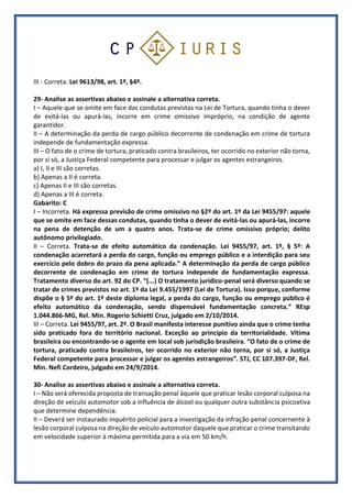 III - Correta. Lei 9613/98, art. 1º, §4º.
29- Analise as assertivas abaixo e assinale a alternativa correta.
I – Aquele que se omite em face das condutas previstas na Lei de Tortura, quando tinha o dever
de evitá-las ou apurá-las, incorre em crime omissivo impróprio, na condição de agente
garantidor.
II – A determinação da perda de cargo público decorrente de condenação em crime de tortura
independe de fundamentação expressa.
III – O fato de o crime de tortura, praticado contra brasileiros, ter ocorrido no exterior não torna,
por si só, a Justiça Federal competente para processar e julgar os agentes estrangeiros.
a) I, II e III são corretas.
b) Apenas a II é correta.
c) Apenas II e III são corretas.
d) Apenas a III é correta.
Gabarito: C
I – Incorreta. Há expressa previsão de crime omissivo no §2º do art. 1º da Lei 9455/97: aquele
que se omite em face dessas condutas, quando tinha o dever de evitá-las ou apurá-las, incorre
na pena de detenção de um a quatro anos. Trata-se de crime omissivo próprio; delito
autônomo privilegiado.
II – Correta. Trata-se de efeito automático da condenação. Lei 9455/97, art. 1º, § 5º: A
condenação acarretará a perda do cargo, função ou emprego público e a interdição para seu
exercício pelo dobro do prazo da pena aplicada.” A determinação da perda de cargo público
decorrente de condenação em crime de tortura independe de fundamentação expressa.
Tratamento diverso do art. 92 do CP. “(...) O tratamento jurídico-penal será diverso quando se
tratar de crimes previstos no art. 1º da Lei 9.455/1997 (Lei de Tortura). Isso porque, conforme
dispõe o § 5º do art. 1º deste diploma legal, a perda do cargo, função ou emprego público é
efeito automático da condenação, sendo dispensável fundamentação concreta.” REsp
1.044.866-MG, Rel. Min. Rogerio Schietti Cruz, julgado em 2/10/2014.
III – Correta. Lei 9455/97, art. 2º. O Brasil manifesta interesse punitivo ainda que o crime tenha
sido praticado fora do território nacional. Exceção ao princípio da territorialidade. Vítima
brasileira ou encontrando-se o agente em local sob jurisdição brasileira. “O fato de o crime de
tortura, praticado contra brasileiros, ter ocorrido no exterior não torna, por si só, a Justiça
Federal competente para processar e julgar os agentes estrangeiros”. STJ, CC 107.397-DF, Rel.
Min. Nefi Cordeiro, julgado em 24/9/2014.
30- Analise as assertivas abaixo e assinale a alternativa correta.
I – Não será oferecida proposta de transação penal àquele que praticar lesão corporal culposa na
direção de veículo automotor sob a influência de álcool ou qualquer outra substância psicoativa
que determine dependência.
II – Deverá ser instaurado inquérito policial para a investigação da infração penal concernente à
lesão corporal culposa na direção de veículo automotor daquele que praticar o crime transitando
em velocidade superior à máxima permitida para a via em 50 km/h.
 