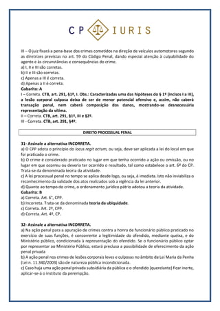 III – O juiz fixará a pena-base dos crimes cometidos na direção de veículos automotores segundo
as diretrizes previstas no art. 59 do Código Penal, dando especial atenção à culpabilidade do
agente e às circunstâncias e consequências do crime.
a) I, II e III são corretas.
b) II e III são corretas.
c) Apenas a III é correta.
d) Apenas a II é correta.
Gabarito: A
I – Correta. CTB, art. 291, §1º, I. Obs.: Caracterizadas uma das hipóteses do § 1º (incisos I a III),
a lesão corporal culposa deixa de ser de menor potencial ofensivo e, assim, não caberá
transação penal, nem caberá composição dos danos, mostrando-se desnecessária
representação da vítima.
II – Correta. CTB, art. 291, §1º, III e §2º.
III - Correta. CTB, art. 291, §4º.
DIREITO PROCESSUAL PENAL
31- Assinale a alternativa INCORRETA.
a) O CPP adota o princípio do locus regit actum, ou seja, deve ser aplicada a lei do local em que
foi praticado o crime.
b) O crime é considerado praticado no lugar em que tenha ocorrido a ação ou omissão, ou no
lugar em que ocorreu ou deveria ter ocorrido o resultado, tal como estabelece o art. 6º do CP.
Trata-se da denominada teoria da atividade.
c) A lei processual penal no tempo se aplica desde logo, ou seja, é imediata. Isto não inviabiliza o
reconhecimento da validade dos atos realizados sob a vigência da lei anterior.
d) Quanto ao tempo do crime, o ordenamento jurídico pátrio adotou a teoria da atividade.
Gabarito: B
a) Correta. Art. 6°, CPP.
b) Incorreta. Trata-se da denominada teoria da ubiquidade.
c) Correta. Art. 2º, CPP.
d) Correta. Art. 4º, CP.
32- Assinale a alternativa INCORRETA.
a) Na ação penal para a apuração de crimes contra a honra de funcionário público praticado no
exercício de suas funções, é concorrente a legitimidade do ofendido, mediante queixa, e do
Ministério público, condicionada à representação do ofendido. Se o funcionário público optar
por representar ao Ministério Público, estará preclusa a possibilidade de oferecimento da ação
penal privada
b) A ação penal nos crimes de lesões corporais leves e culposas no âmbito da Lei Maria da Penha
(Lei n. 11.340/2003) são de natureza pública incondicionada.
c) Caso haja uma ação penal privada subsidiária da pública e o ofendido (querelante) ficar inerte,
aplicar-se-á o instituto da perempção.
 
