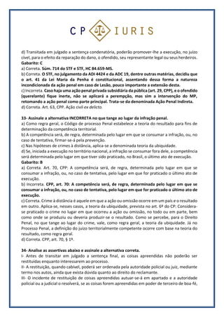 d) Transitada em julgado a sentença condenatória, poderão promover-lhe a execução, no juízo
cível, para o efeito da reparação do dano, o ofendido, seu representante legal ou seus herdeiros.
Gabarito: C
a) Correta. Súm. 714 do STF e STF, HC 84.659-MS.
b) Correta. O STF, no julgamento da ADI 4424 e da ADC 19, dentre outras matérias, decidiu que
o art. 41 da Lei Maria da Penha é constitucional, assentando dessa forma a natureza
incondicionada da ação penal em caso de Lesão, pouco importante a extensão desta.
c) Incorreta. Caso haja uma ação penal privada subsidiária da pública (art. 29, CPP), e o ofendido
(querelante) fique inerte, não se aplicará a perempção, mas sim a intervenção do MP,
retomando a ação penal como parte principal. Trata-se da denominada Ação Penal Indireta.
d) Correta. Art. 63, CPP. Ação civil ex delicto.
33- Assinale a alternativa INCORRETA no que tange ao lugar da infração penal.
a) Como regra geral, o Código de processo Penal estabelece a teoria do resultado para fins de
determinação da competência territorial.
b) A competência será, de regra, determinada pelo lugar em que se consumar a infração, ou, no
caso de tentativa, firmar-se-á pela prevenção.
c) Nas hipóteses de crimes à distância, aplica-se a denominada teoria da ubiquidade.
d) Se, iniciada a execução no território nacional, a infração se consumar fora dele, a competência
será determinada pelo lugar em que tiver sido praticado, no Brasil, o último ato de execução.
Gabarito: B
a) Correta. Art. 70, CPP: A competência será, de regra, determinada pelo lugar em que se
consumar a infração, ou, no caso de tentativa, pelo lugar em que for praticado o último ato de
execução.
b) Incorreta. CPP, art. 70: A competência será, de regra, determinada pelo lugar em que se
consumar a infração, ou, no caso de tentativa, pelo lugar em que for praticado o último ato de
execução.
c) Correta. Crime à distância é aquele em que a ação ou omissão ocorre em um país e o resultado
em outro. Aplica-se, nesses casos, a teoria da ubiquidade, prevista no art. 6º do CP: Considera-
se praticado o crime no lugar em que ocorreu a ação ou omissão, no todo ou em parte, bem
como onde se produziu ou deveria produzir-se o resultado. Como se percebe, para o Direito
Penal, no que tange ao lugar do crime, vale, como regra geral, a teoria da ubiquidade. Já no
Processo Penal, a definição do juízo territorialmente competente ocorre com base na teoria do
resultado, como regra geral.
d) Correta. CPP, art. 70, § 1º.
34- Analise as assertivas abaixo e assinale a alternativa correta.
I- Antes de transitar em julgado a sentença final, as coisas apreendidas não poderão ser
restituídas enquanto interessarem ao processo.
II- A restituição, quando cabível, poderá ser ordenada pela autoridade policial ou juiz, mediante
termo nos autos, ainda que exista dúvida quanto ao direito do reclamante.
III- O incidente de restituição de coisas apreendidas autuar-se-á em apartado e a autoridade
policial ou a judicial o resolverá, se as coisas forem apreendidas em poder de terceiro de boa-fé,
 