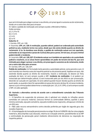 que será intimado para alegar e provar o seu direito, em prazo igual e sucessivo ao do reclamante,
tendo um e outro dois dias para arrazoar.
IV- Sobre o pedido de restituição será sempre ouvido o Ministério Público.
Estão corretas:
a) I, II, III e IV.
b) I, II e III.
c) I e III.
d) I e IV.
Gabarito: D
I- Correta. CPP, art. 118.
II- Incorreta. CPP, art. 120: A restituição, quando cabível, poderá ser ordenada pela autoridade
policial ou juiz, mediante termo nos autos, desde que não exista dúvida quanto ao direito do
reclamante. § 1o: Se duvidoso esse direito, o pedido de restituição autuar-se-á em apartado,
assinando-se ao requerente o prazo de 5 (cinco) dias para a prova. Em tal caso, só o juiz criminal
poderá decidir o incidente.
III- Incorreta. CPP, art. 120, §2º: O incidente autuar-se-á também em apartado e só a autoridade
judicial o resolverá, se as coisas forem apreendidas em poder de terceiro de boa-fé, que será
intimado para alegar e provar o seu direito, em prazo igual e sucessivo ao do reclamante, tendo
um e outro dois dias para arrazoar.
IV- Correta. CPP, art. 120, §3º.
Pedido de restituição: i) é formulado tanto perante a autoridade policial, como perante o juiz; ii)
será inserido nos mesmos autos do inquérito policial ou do processo penal, hipótese em que, não
existindo dúvida quanto ao direito do reclamante, haverá a restituição; iii) deverá ser feita
avaliação do bem; iv) será sempre ouvido o MP. Incidente de restituição: i) só poderá ser
instaurado por determinação judicial; ii) será instaurado pelo juiz de ofício ou por provocação,
devendo ser autuado em apartado; iii) será cabível quando houver dúvida quanto ao direito de
quem pede, ou quando o bem for apreendido em posse de terceiro de boa-fé; iv) nesse incidente,
apenas o juiz criminal poderá determinar a restituição (art. 121, § 1º, CPP); v) será sempre ouvido
o MP; vi) cabe apelação.
35- Assinale a alternativa correta de acordo com o entendimento sumulado dos Tribunais
Superiores.
I – O benefício da suspensão do processo não é aplicável em relação às infrações penais
cometidas em concurso material, concurso formal ou continuidade delitiva, quando a pena
mínima cominada, seja pelo somatório, seja pela incidência da majorante, ultrapassar o limite de
um (01) ano.
II – Não cabe recurso extraordinário contra decisão proferida por órgão de segundo grau dos
Juizados Especiais.
III – A homologação da transação penal prevista no artigo 76 da Lei 9.099/95 não faz coisa julgada
material e, descumpridas suas cláusulas, retorna-se à situação anterior, possibilitando-se ao MP
a continuidade da persecução penal mediante oferecimento de denúncia ou requisição de
inquérito policial.
 