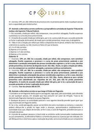 III – Correta. CPP, art. 202. Diferente do processo civil, no processo penal, toda e qualquer pessoa
tem a capacidade para testemunhar.
37- Assinale a alternativa correta conforme a jurisprudência sumulada do Superior Tribunal de
Justiça e do Supremo Tribunal Federal.
I – Se o acusado, citado por edital, não comparecer, mas constituir advogado, ficarão suspensos
o processo e o curso do prazo prescricional.
II – A revelia do acusado citado por edital gera, por si só, a presunção de que o acusado pretende
se furtar à aplicação da lei penal, de modo que a prisão preventiva, nesse caso, é obrigatória.
III – Não é nula a citação por edital que indica o dispositivo da lei penal, embora não transcreva
a denúncia ou queixa, ou não resuma os fatos em que se baseia.
a) I, II e III são corretas.
b) Apenas a II é correta.
c) Apenas I e II são corretas.
d) Apenas a III é correta.
Gabarito: D
I – Incorreta. CPP, art. 366: Se o acusado, citado por edital, não comparecer, nem constituir
advogado, ficarão suspensos o processo e o curso do prazo prescricional, podendo o juiz
determinar a produção antecipada das provas consideradas urgentes e, se for o caso, decretar
prisão preventiva, nos termos do disposto no art. 312. Obs.: Assim, se após a citação por edital,
se o réu comparecer ou constituir advogado, o processo continua normalmente.
II – Incorreta. CPP, art. 366: Se o acusado, citado por edital, não comparecer, nem constituir
advogado, ficarão suspensos o processo e o curso do prazo prescricional, podendo o juiz
determinar a produção antecipada das provas consideradas urgentes e, se for o caso, decretar
prisão preventiva, nos termos do disposto no art. 312. Obs.: Assim, observa-se que a prisão
preventiva está subordinada aos requisitos do art. 312, pois não há prisão preventiva
obrigatória. A revelia do acusado citado por edital não gera, por si só, a presunção de que o
acusado pretenda se furtar à aplicação da lei penal.
III – Correta. Teor da súmula 366 do STF.
38- Assinale a alternativa correta no que tange à Prisão em Flagrante.
I- Considera-se em flagrante delito quem é perseguido, logo após, pela autoridade, pelo ofendido
ou por qualquer pessoa, em situação que faça presumir ser autor da infração. Trata-se do
denominado flagrante impróprio ou quase-flagrante.
II- Qualquer do povo e as autoridades policiais e seus agentes deverão prender quem quer que
seja encontrado em flagrante delito.
III- Se o réu, sendo perseguido, passar ao território de outro município ou comarca, o executor
poderá efetuar-lhe a prisão no lugar onde o alcançar, apresentando-o imediatamente à
autoridade local, que, depois de lavrado, se for o caso, o auto de flagrante, providenciará para a
remoção do preso.
IV- A prisão de qualquer pessoa e o local onde se encontre serão comunicados imediatamente
ao juiz competente, ao Ministério Público e à família do preso ou à pessoa por ele indicada. Em
até 48 (quarenta e oito) horas após a realização da prisão, será encaminhado ao juiz competente
 