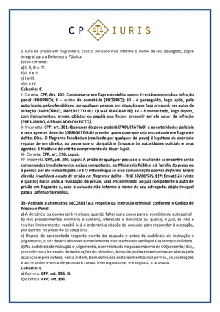 o auto de prisão em flagrante e, caso o autuado não informe o nome de seu advogado, cópia
integral para a Defensoria Pública.
Estão corretas:
a) I, II, III e IV.
b) I, II e III.
c) I e III.
d) II e IV.
Gabarito: C
I- Correta. CPP, Art. 302. Considera-se em flagrante delito quem: I - está cometendo a infração
penal (PRÓPRIO); II - acaba de cometê-la (PRÓPRIO); III - é perseguido, logo após, pela
autoridade, pelo ofendido ou por qualquer pessoa, em situação que faça presumir ser autor da
infração (IMPRÓPRIO, IMPERFEITO OU QUASE FLAGRANTE); IV - é encontrado, logo depois,
com instrumentos, armas, objetos ou papéis que façam presumir ser ele autor da infração
(PRESUMIDO, ASSIMILADO OU FICTO).
II- Incorreta. CPP, art. 301: Qualquer do povo poderá (FACULTATIVO) e as autoridades policiais
e seus agentes deverão (OBRIGATÓRIO) prender quem quer que seja encontrado em flagrante
delito. Obs.: O flagrante facultativo (realizado por qualquer do povo) é hipótese de exercício
regular de um direito, ao passo que o obrigatório (imposto às autoridades policiais e seus
agentes) é hipótese de estrito cumprimento de dever legal.
III- Correta. CPP, art. 290, caput.
IV- Incorreta. CPP, art. 306, caput: A prisão de qualquer pessoa e o local onde se encontre serão
comunicados imediatamente ao juiz competente, ao Ministério Público e à família do preso ou
à pessoa por ele indicada (obs.: o STJ entende que se essa comunicação ocorrer de forma tardia
ela não invalidará o auto de prisão em flagrante delito – RHC 10200/SP). §1º: Em até 24 (vinte
e quatro) horas após a realização da prisão, será encaminhado ao juiz competente o auto de
prisão em flagrante e, caso o autuado não informe o nome de seu advogado, cópia integral
para a Defensoria Pública.
39- Assinale a alternativa INCORRETA a respeito da instrução criminal, conforme o Código de
Processo Penal.
a) A denúncia ou queixa será rejeitada quando faltar justa causa para o exercício da ação penal.
b) Nos procedimentos ordinário e sumário, oferecida a denúncia ou queixa, o juiz, se não a
rejeitar liminarmente, recebê-la-á e ordenará a citação do acusado para responder à acusação,
por escrito, no prazo de 10 (dez) dias.
c) Depois de apresentada resposta escrita do acusado e antes da audiência de instrução e
julgamento, o juiz deverá absolver sumariamente o acusado caso verifique sua inimputabilidade.
d) Na audiência de instrução e julgamento, a ser realizada no prazo máximo de 60 (sessenta) dias,
proceder-se-á à tomada de declarações do ofendido, à inquirição das testemunhas arroladas pela
acusação e pela defesa, nesta ordem, bem como aos esclarecimentos dos peritos, às acareações
e ao reconhecimento de pessoas e coisas, interrogando-se, em seguida, o acusado.
Gabarito: C
a) Correta. CPP, art. 395, III.
b) Correta. CPP, art. 396.
 