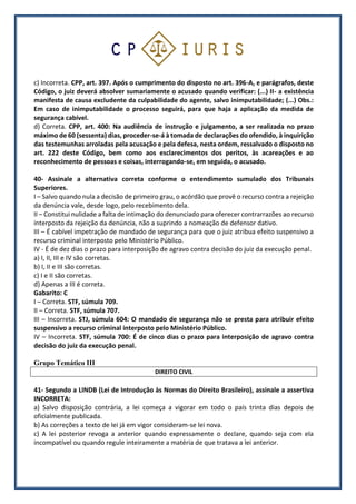 c) Incorreta. CPP, art. 397. Após o cumprimento do disposto no art. 396-A, e parágrafos, deste
Código, o juiz deverá absolver sumariamente o acusado quando verificar: (...) II- a existência
manifesta de causa excludente da culpabilidade do agente, salvo inimputabilidade; (...) Obs.:
Em caso de inimputabilidade o processo seguirá, para que haja a aplicação da medida de
segurança cabível.
d) Correta. CPP, art. 400: Na audiência de instrução e julgamento, a ser realizada no prazo
máximo de 60 (sessenta) dias, proceder-se-á à tomada de declarações do ofendido, à inquirição
das testemunhas arroladas pela acusação e pela defesa, nesta ordem, ressalvado o disposto no
art. 222 deste Código, bem como aos esclarecimentos dos peritos, às acareações e ao
reconhecimento de pessoas e coisas, interrogando-se, em seguida, o acusado.
40- Assinale a alternativa correta conforme o entendimento sumulado dos Tribunais
Superiores.
I – Salvo quando nula a decisão de primeiro grau, o acórdão que provê o recurso contra a rejeição
da denúncia vale, desde logo, pelo recebimento dela.
II – Constitui nulidade a falta de intimação do denunciado para oferecer contrarrazões ao recurso
interposto da rejeição da denúncia, não a suprindo a nomeação de defensor dativo.
III – É cabível impetração de mandado de segurança para que o juiz atribua efeito suspensivo a
recurso criminal interposto pelo Ministério Público.
IV - É de dez dias o prazo para interposição de agravo contra decisão do juiz da execução penal.
a) I, II, III e IV são corretas.
b) I, II e III são corretas.
c) I e II são corretas.
d) Apenas a III é correta.
Gabarito: C
I – Correta. STF, súmula 709.
II – Correta. STF, súmula 707.
III – Incorreta. STJ, súmula 604: O mandado de segurança não se presta para atribuir efeito
suspensivo a recurso criminal interposto pelo Ministério Público.
IV – Incorreta. STF, súmula 700: É de cinco dias o prazo para interposição de agravo contra
decisão do juiz da execução penal.
Grupo Temático III
DIREITO CIVIL
41- Segundo a LINDB (Lei de Introdução às Normas do Direito Brasileiro), assinale a assertiva
INCORRETA:
a) Salvo disposição contrária, a lei começa a vigorar em todo o país trinta dias depois de
oficialmente publicada.
b) As correções a texto de lei já em vigor consideram-se lei nova.
c) A lei posterior revoga a anterior quando expressamente o declare, quando seja com ela
incompatível ou quando regule inteiramente a matéria de que tratava a lei anterior.
 
