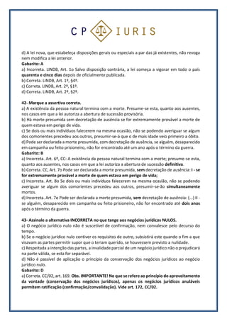 d) A lei nova, que estabeleça disposições gerais ou especiais a par das já existentes, não revoga
nem modifica a lei anterior.
Gabarito: A
a) Incorreta. LINDB, Art. 1o Salvo disposição contrária, a lei começa a vigorar em todo o país
quarenta e cinco dias depois de oficialmente publicada.
b) Correta. LINDB, Art. 1º, §4º.
c) Correta. LINDB, Art. 2º, §1º.
d) Correta. LINDB, Art. 2º, §2º.
42- Marque a assertiva correta.
a) A existência da pessoa natural termina com a morte. Presume-se esta, quanto aos ausentes,
nos casos em que a lei autoriza a abertura de sucessão provisória.
b) Há morte presumida sem decretação de ausência se for extremamente provável a morte de
quem estava em perigo de vida.
c) Se dois ou mais indivíduos falecerem na mesma ocasião, não se podendo averiguar se algum
dos comorientes precedeu aos outros, presumir-se-á que o de mais idade veio primeiro a óbito.
d) Pode ser declarada a morte presumida, com decretação de ausência, se alguém, desaparecido
em campanha ou feito prisioneiro, não for encontrado até um ano após o término da guerra.
Gabarito: B
a) Incorreta. Art. 6º, CC: A existência da pessoa natural termina com a morte; presume-se esta,
quanto aos ausentes, nos casos em que a lei autoriza a abertura de sucessão definitiva.
b) Correta. CC, Art. 7o Pode ser declarada a morte presumida, sem decretação de ausência: I - se
for extremamente provável a morte de quem estava em perigo de vida;
c) Incorreta. Art. 8o Se dois ou mais indivíduos falecerem na mesma ocasião, não se podendo
averiguar se algum dos comorientes precedeu aos outros, presumir-se-ão simultaneamente
mortos.
d) Incorreta. Art. 7o Pode ser declarada a morte presumida, sem decretação de ausência: (...) II -
se alguém, desaparecido em campanha ou feito prisioneiro, não for encontrado até dois anos
após o término da guerra.
43- Assinale a alternativa INCORRETA no que tange aos negócios jurídicos NULOS.
a) O negócio jurídico nulo não é suscetível de confirmação, nem convalesce pelo decurso do
tempo.
b) Se o negócio jurídico nulo contiver os requisitos de outro, subsistirá este quando o fim a que
visavam as partes permitir supor que o teriam querido, se houvessem previsto a nulidade.
c) Respeitada a intenção das partes, a invalidade parcial de um negócio jurídico não o prejudicará
na parte válida, se esta for separável.
d) Não é passível de aplicação o princípio da conservação dos negócios jurídicos ao negócio
jurídico nulo.
Gabarito: D
a) Correta. CC/02, art. 169. Obs. IMPORTANTE! No que se refere ao princípio do aproveitamento
da vontade (conservação dos negócios jurídicos), apenas os negócios jurídicos anuláveis
permitem ratificação (confirmação/convalidação). Vide art. 172, CC/02.
 