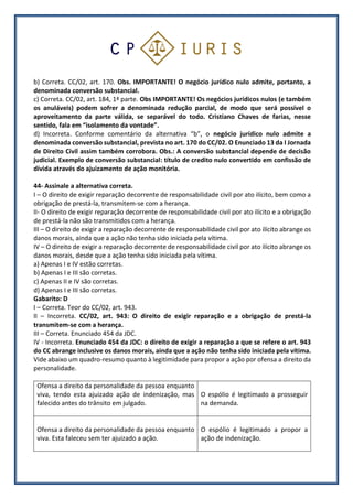 b) Correta. CC/02, art. 170. Obs. IMPORTANTE! O negócio jurídico nulo admite, portanto, a
denominada conversão substancial.
c) Correta. CC/02, art. 184, 1ª parte. Obs IMPORTANTE! Os negócios jurídicos nulos (e também
os anuláveis) podem sofrer a denominada redução parcial, de modo que será possível o
aproveitamento da parte válida, se separável do todo. Cristiano Chaves de farias, nesse
sentido, fala em “isolamento da vontade”.
d) Incorreta. Conforme comentário da alternativa “b”, o negócio jurídico nulo admite a
denominada conversão substancial, prevista no art. 170 do CC/02. O Enunciado 13 da I Jornada
de Direito Civil assim também corrobora. Obs.: A conversão substancial depende de decisão
judicial. Exemplo de conversão substancial: título de credito nulo convertido em confissão de
dívida através do ajuizamento de ação monitória.
44- Assinale a alternativa correta.
I – O direito de exigir reparação decorrente de responsabilidade civil por ato ilícito, bem como a
obrigação de prestá-la, transmitem-se com a herança.
II- O direito de exigir reparação decorrente de responsabilidade civil por ato ilícito e a obrigação
de prestá-la não são transmitidos com a herança.
III – O direito de exigir a reparação decorrente de responsabilidade civil por ato ilícito abrange os
danos morais, ainda que a ação não tenha sido iniciada pela vítima.
IV – O direito de exigir a reparação decorrente de responsabilidade civil por ato ilícito abrange os
danos morais, desde que a ação tenha sido iniciada pela vítima.
a) Apenas I e IV estão corretas.
b) Apenas I e III são corretas.
c) Apenas II e IV são corretas.
d) Apenas I e III são corretas.
Gabarito: D
I – Correta. Teor do CC/02, art. 943.
II – Incorreta. CC/02, art. 943: O direito de exigir reparação e a obrigação de prestá-la
transmitem-se com a herança.
III – Correta. Enunciado 454 da JDC.
IV - Incorreta. Enunciado 454 da JDC: o direito de exigir a reparação a que se refere o art. 943
do CC abrange inclusive os danos morais, ainda que a ação não tenha sido iniciada pela vítima.
Vide abaixo um quadro-resumo quanto à legitimidade para propor a ação por ofensa a direito da
personalidade.
Ofensa a direito da personalidade da pessoa enquanto
viva, tendo esta ajuizado ação de indenização, mas
falecido antes do trânsito em julgado.
O espólio é legitimado a prosseguir
na demanda.
Ofensa a direito da personalidade da pessoa enquanto
viva. Esta faleceu sem ter ajuizado a ação.
O espólio é legitimado a propor a
ação de indenização.
 