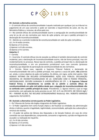 04- Assinale a alternativa correta.
I – O controle difuso de constitucionalidade é aquele realizado por qualquer juiz ou tribunal no
julgamento de um caso concreto e pode ser exercido a requerimento do autor, do réu, do
Ministério Público e, inclusive, de ofício pelo Juiz.
II – No controle difuso de constitucionalidade ocorre a averiguação de constitucionalidade de
uma lei ou de um ato normativo por meio de ação própria, em que o pedido principal é a
declaração de inconstitucionalidade.
III – Admite-se o controle incidental de constitucionalidade em sede de ação civil pública.
a) I, II e III estão corretas.
b) Apenas a II é correta.
c) Apenas I e III são corretas.
d) Apenas a III é correta.
Gabarito: C
I – Correta.
II – Incorreta. O controle difuso (via de exceção ou defesa) é também denominado de controle
incidental, pois a declaração de inconstitucionalidade ocorre, não de forma principal, mas sim
incidentalmente no processo. Nesse tipo de controle, o pedido principal não é a declaração de
inconstitucionalidade, e sim um provimento jurisdicional num caso concreto (processo
subjetivo), que depende da apreciação da constitucionalidade do ato normativo.
III – Correta. Nesse caso, segundo o Supremo Tribunal Federal, a declaração de
inconstitucionalidade não será o pedido principal, mas apenas a causa de pedir, não podendo
ser, ainda, o único objetivo da ação civil pública. Os efeitos, em regra, serão inter partes. Vide
AGRAVO INTERNO EM RECURSO EXTRAORDINÁRIO. AÇÃO CIVIL PÚBLICA. DECLARAÇÃO
INCIDENTAL DE INCONSTITUCIONALIDADE DE LEI. CONFUSÃO COM O PEDIDO PRINCIPAL.
IMPOSSIBILIDADE. DECISÃO ALINHADA À JURISPRUDÊNCIA DO STF. 1. O Supremo Tribunal
Federal firmou o entendimento no sentido de se admitir o controle difuso de
constitucionalidade em ação civil pública desde que a alegação de inconstitucionalidade não
se confunda com o pedido principal da causa. Precedentes. 2. Agravo interno a que se nega
provimento, com aplicação da multa prevista no art. 557, § 2º, do CPC/1973. (RE 595213 AgR /
PR – PARANÁ AG.REG. NO RECURSO EXTRAORDINÁRIO Relator(a): Min. ROBERTO BARROSO
Julgamento: 01/12/2017).
05- Assinale a alternativa correta quanto ao Poder Legislativo.
I – Os Tribunais de Contas são órgãos integrantes do Poder Legislativo.
II – O Poder Legislativo tem como função atípica a de fiscalizar as entidades da administração
direta e indireta, quanto à legalidade, legitimidade, economicidade, aplicação das subvenções e
renúncia de receitas.
III – O poder de polícia da Câmara dos Deputados e do Senado Federal, em caso de crime
cometido nas suas dependências, compreende, consoante o regimento, a prisão em flagrante do
acusado e a realização do inquérito.
a) I, II e III são corretas.
b) Apenas a II é correta.
c) Apenas I e II são corretas.
 