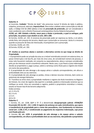 Gabarito: A
a) Incorreta. Cuidado! “Direito de Ação” não prescreve nunca! O direito de Ação é público,
subjetivo, processual, abstrato, imprescritível. Para evitar o debate sobre a prescrição ou não da
ação, o Código Civil de 2002 adotou a tese da prescrição da pretensão, por ser considerada a
mais condizente com o Direito Processual contemporâneo (Carlos Roberto Gonçalves).
CC/02, art. 189: Violado o direito, nasce para o titular a pretensão, a qual se extingue, pela
prescrição, nos prazos a que aludem os arts. 205 e 206.
b) Correta. CC/02, art. 191: A renúncia da prescrição pode ser expressa ou tácita, e só valerá,
sendo feita, sem prejuízo de terceiro, depois que a prescrição se consumar; tácita é a renúncia
quando se presume de fatos do interessado, incompatíveis com a prescrição.
c) Correta. CC/02, art. 191.
d) Correta. CC/02, art. 192.
47- Analise as assertivas abaixo e assinale a alternativa correta no que tange ao direito de
Propriedade.
I- O proprietário pode ser privado da coisa se o imóvel reivindicado consistir em extensa área, na
posse ininterrupta e de boa-fé, por mais de cinco anos, de considerável número de pessoas, e
estas nela houverem realizado, em conjunto ou separadamente, obras e serviços considerados
pelo juiz de interesse social e econômico relevante. Neste caso, o juiz fixará a justa indenização
devida ao proprietário e, pago o preço, valerá a sentença como título para o registro do imóvel
em nome dos possuidores.
II- A propriedade do solo abrange a do espaço aéreo e subsolo correspondentes, em altura e
profundidade úteis ao seu exercício.
III- A propriedade do solo abrange as jazidas, minas e demais recursos minerais, bem como os
potenciais de energia hidráulica.
IV- Transfere-se entre vivos a propriedade mediante o registro do título translativo no Registro
de Imóveis. Se o teor do registro não exprimir a verdade, poderá o interessado reclamar que se
retifique ou anule. Uma vez cancelado o registro, poderá o proprietário reivindicar o imóvel,
exceto se houver boa-fé do terceiro adquirente.
Estão corretas:
a) I, II, III e IV.
b) I, II e III.
c) I e II.
d) II e IV.
Gabarito: C
I- Correta. CC, art. 1228, §§4º e 5º. É a denominada desapropriação judicial. ATENÇÃO!
Enunciado 241 da JDC – Art. 1.228: O registro da sentença em ação reivindicatória, que opera
a transferência da propriedade para o nome dos possuidores, com fundamento no interesse
social (art. 1.228, § 5º), é condicionado ao pagamento da respectiva indenização, cujo prazo
será fixado pelo juiz.
II- Correta. CC, art. 1229: A propriedade do solo abrange a do espaço aéreo e subsolo
correspondentes, em altura e profundidade úteis ao seu exercício, não podendo o proprietário
 
