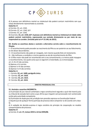 d) A pessoa com deficiência mental ou intelectual não poderá contrair matrimônio sem que
esteja devidamente representada ou assistida.
Gabarito: D
a) Correta. CC, art. 1542.
b) Correta. CC, art. 1542, §1º.
c) Correta. CC, art. 1543.
d) Incorreta. CC, art. 1550, §2º: A pessoa com deficiência mental ou intelectual em idade núbia
poderá contrair matrimônio, expressando sua vontade diretamente ou por meio de seu
responsável ou curador. (Incluído pela Lei nº 13.146, de 2015).
50- Analise as assertivas abaixo e assinale a alternativa correta sobre o reconhecimento da
filiação.
I – O reconhecimento pode preceder ao nascimento do filho ou ser posterior ao seu falecimento,
se ele deixar descendentes.
II – O reconhecimento não pode ser revogado, nem mesmo quando feito em testamento.
III – São ineficazes a condição e o termo apostos ao ato de reconhecimento do filho.
IV- O filho maior não pode ser reconhecido sem o seu consentimento, e o menor pode impugnar
o reconhecimento, nos quatro anos que se seguirem à maioridade, ou à emancipação.
a) I, II, III e IV são corretas.
b) Apenas a II é correta.
c) Apenas I e IV são corretas.
d) Apenas II e III são corretas.
Gabarito: A
I – Correta. CC, art. 1609, parágrafo único.
II – Correta. CC, art. 1610.
III - Correta. CC, art. 1613.
IV- Correta. CC, art. 1614.
DIREITOS PROCESSUAL CIVIL
51- Assinale a assertiva INCORRETA:
a) O princípio do juiz natural contempla a regra constitucional segundo a qual não haverá juízo
ou tribunal de exceção bem como a que afirma que ninguém será processado nem sentenciado
senão pela autoridade competente.
b) O princípio do duplo grau de jurisdição tem previsão expressa na Constituição Federal.
c) Aquele que de qualquer forma participa do processo deve comportar-se de acordo com a boa-
fé.
d) A vedação de decisão-surpresa é regra corolária do princípio da cooperação no modelo
comparticipativo de processo.
Gabarito: B
a) Correta. V. art. 5º, incisos XXVII e LIII da CRFB/88.
 