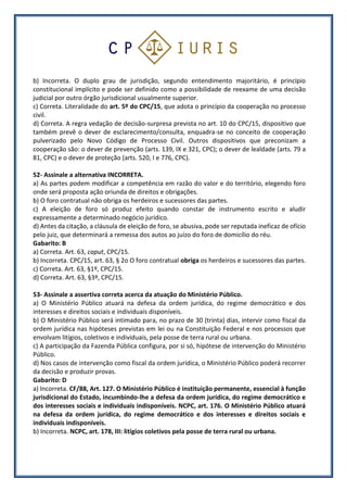 b) Incorreta. O duplo grau de jurisdição, segundo entendimento majoritário, é princípio
constitucional implícito e pode ser definido como a possibilidade de reexame de uma decisão
judicial por outro órgão jurisdicional usualmente superior.
c) Correta. Literalidade do art. 5º do CPC/15, que adota o princípio da cooperação no processo
civil.
d) Correta. A regra vedação de decisão-surpresa prevista no art. 10 do CPC/15, dispositivo que
também prevê o dever de esclarecimento/consulta, enquadra-se no conceito de cooperação
pulverizado pelo Novo Código de Processo Civil. Outros dispositivos que preconizam a
cooperação são: o dever de prevenção (arts. 139, IX e 321, CPC); o dever de lealdade (arts. 79 a
81, CPC) e o dever de proteção (arts. 520, I e 776, CPC).
52- Assinale a alternativa INCORRETA.
a) As partes podem modificar a competência em razão do valor e do território, elegendo foro
onde será proposta ação oriunda de direitos e obrigações.
b) O foro contratual não obriga os herdeiros e sucessores das partes.
c) A eleição de foro só produz efeito quando constar de instrumento escrito e aludir
expressamente a determinado negócio jurídico.
d) Antes da citação, a cláusula de eleição de foro, se abusiva, pode ser reputada ineficaz de ofício
pelo juiz, que determinará a remessa dos autos ao juízo do foro de domicílio do réu.
Gabarito: B
a) Correta. Art. 63, caput, CPC/15.
b) Incorreta. CPC/15, art. 63, § 2o O foro contratual obriga os herdeiros e sucessores das partes.
c) Correta. Art. 63, §1º, CPC/15.
d) Correta. Art. 63, §3º, CPC/15.
53- Assinale a assertiva correta acerca da atuação do Ministério Público.
a) O Ministério Público atuará na defesa da ordem jurídica, do regime democrático e dos
interesses e direitos sociais e individuais disponíveis.
b) O Ministério Público será intimado para, no prazo de 30 (trinta) dias, intervir como fiscal da
ordem jurídica nas hipóteses previstas em lei ou na Constituição Federal e nos processos que
envolvam litígios, coletivos e individuais, pela posse de terra rural ou urbana.
c) A participação da Fazenda Pública configura, por si só, hipótese de intervenção do Ministério
Público.
d) Nos casos de intervenção como fiscal da ordem jurídica, o Ministério Público poderá recorrer
da decisão e produzir provas.
Gabarito: D
a) Incorreta. CF/88, Art. 127. O Ministério Público é instituição permanente, essencial à função
jurisdicional do Estado, incumbindo-lhe a defesa da ordem jurídica, do regime democrático e
dos interesses sociais e individuais indisponíveis. NCPC, art. 176. O Ministério Público atuará
na defesa da ordem jurídica, do regime democrático e dos interesses e direitos sociais e
individuais indisponíveis.
b) Incorreta. NCPC, art. 178, III: litígios coletivos pela posse de terra rural ou urbana.
 