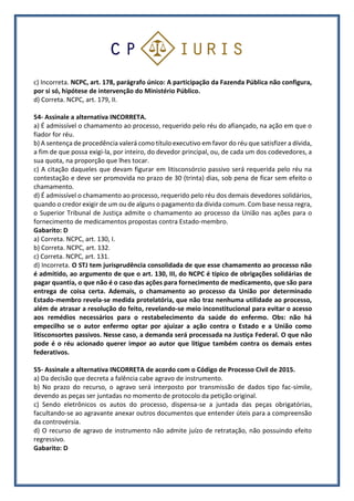 c) Incorreta. NCPC, art. 178, parágrafo único: A participação da Fazenda Pública não configura,
por si só, hipótese de intervenção do Ministério Público.
d) Correta. NCPC, art. 179, II.
54- Assinale a alternativa INCORRETA.
a) É admissível o chamamento ao processo, requerido pelo réu do afiançado, na ação em que o
fiador for réu.
b) A sentença de procedência valerá como título executivo em favor do réu que satisfizer a dívida,
a fim de que possa exigi-la, por inteiro, do devedor principal, ou, de cada um dos codevedores, a
sua quota, na proporção que lhes tocar.
c) A citação daqueles que devam figurar em litisconsórcio passivo será requerida pelo réu na
contestação e deve ser promovida no prazo de 30 (trinta) dias, sob pena de ficar sem efeito o
chamamento.
d) É admissível o chamamento ao processo, requerido pelo réu dos demais devedores solidários,
quando o credor exigir de um ou de alguns o pagamento da dívida comum. Com base nessa regra,
o Superior Tribunal de Justiça admite o chamamento ao processo da União nas ações para o
fornecimento de medicamentos propostas contra Estado-membro.
Gabarito: D
a) Correta. NCPC, art. 130, I.
b) Correta. NCPC, art. 132.
c) Correta. NCPC, art. 131.
d) Incorreta. O STJ tem jurisprudência consolidada de que esse chamamento ao processo não
é admitido, ao argumento de que o art. 130, III, do NCPC é típico de obrigações solidárias de
pagar quantia, o que não é o caso das ações para fornecimento de medicamento, que são para
entrega de coisa certa. Ademais, o chamamento ao processo da União por determinado
Estado-membro revela-se medida protelatória, que não traz nenhuma utilidade ao processo,
além de atrasar a resolução do feito, revelando-se meio inconstitucional para evitar o acesso
aos remédios necessários para o restabelecimento da saúde do enfermo. Obs: não há
empecilho se o autor enfermo optar por ajuizar a ação contra o Estado e a União como
litisconsortes passivos. Nesse caso, a demanda será processada na Justiça Federal. O que não
pode é o réu acionado querer impor ao autor que litigue também contra os demais entes
federativos.
55- Assinale a alternativa INCORRETA de acordo com o Código de Processo Civil de 2015.
a) Da decisão que decreta a falência cabe agravo de instrumento.
b) No prazo do recurso, o agravo será interposto por transmissão de dados tipo fac-símile,
devendo as peças ser juntadas no momento de protocolo da petição original.
c) Sendo eletrônicos os autos do processo, dispensa-se a juntada das peças obrigatórias,
facultando-se ao agravante anexar outros documentos que entender úteis para a compreensão
da controvérsia.
d) O recurso de agravo de instrumento não admite juízo de retratação, não possuindo efeito
regressivo.
Gabarito: D
 