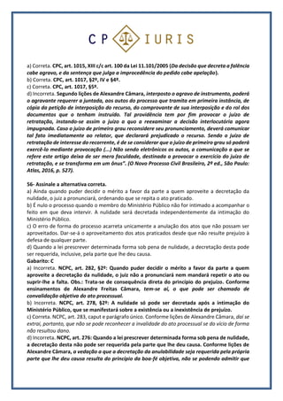 a) Correta. CPC, art. 1015, XIII c/c art. 100 da Lei 11.101/2005 (Da decisão que decreta a falência
cabe agravo, e da sentença que julga a improcedência do pedido cabe apelação).
b) Correta. CPC, art. 1017, §2º, IV e §4º.
c) Correta. CPC, art. 1017, §5º.
d) Incorreta. Segundo lições de Alexandre Câmara, interposto o agravo de instrumento, poderá
o agravante requerer a juntada, aos autos do processo que tramita em primeira instância, de
cópia da petição de interposição do recurso, do comprovante de sua interposição e do rol dos
documentos que o tenham instruído. Tal providência tem por fim provocar o juízo de
retratação, instando-se assim o juízo a quo a reexaminar a decisão interlocutória agora
impugnada. Caso o juízo de primeiro grau reconsidere seu pronunciamento, deverá comunicar
tal fato imediatamente ao relator, que declarará prejudicado o recurso. Sendo o juízo de
retratação de interesse do recorrente, é de se considerar que o juízo de primeiro grau só poderá
exercê-lo mediante provocação (...) Não sendo eletrônicos os autos, a comunicação a que se
refere este artigo deixa de ser mera faculdade, destinada a provocar o exercício do juízo de
retratação, e se transforma em um ônus”. (O Novo Processo Civil Brasileiro, 2ª ed., São Paulo:
Atlas, 2016, p. 527).
56- Assinale a alternativa correta.
a) Ainda quando puder decidir o mérito a favor da parte a quem aproveite a decretação da
nulidade, o juiz a pronunciará, ordenando que se repita o ato praticado.
b) É nulo o processo quando o membro do Ministério Público não for intimado a acompanhar o
feito em que deva intervir. A nulidade será decretada independentemente da intimação do
Ministério Público.
c) O erro de forma do processo acarreta unicamente a anulação dos atos que não possam ser
aproveitados. Dar-se-á o aproveitamento dos atos praticados desde que não resulte prejuízo à
defesa de qualquer parte.
d) Quando a lei prescrever determinada forma sob pena de nulidade, a decretação desta pode
ser requerida, inclusive, pela parte que lhe deu causa.
Gabarito: C
a) Incorreta. NCPC, art. 282, §2º: Quando puder decidir o mérito a favor da parte a quem
aproveite a decretação da nulidade, o juiz não a pronunciará nem mandará repetir o ato ou
suprir-lhe a falta. Obs.: Trata-se de consequência direta do princípio do prejuízo. Conforme
ensinamentos de Alexandre Freitas Câmara, tem-se aí, o que pode ser chamado de
convalidação objetiva do ato processual.
b) Incorreta. NCPC, art. 278, §2º: A nulidade só pode ser decretada após a intimação do
Ministério Público, que se manifestará sobre a existência ou a inexistência de prejuízo.
c) Correta. NCPC, art. 283, caput e parágrafo único. Conforme lições de Alexandre Câmara, daí se
extrai, portanto, que não se pode reconhecer a invalidade do ato processual se do vício de forma
não resultou dano.
d) Incorreta. NCPC, art. 276: Quando a lei prescrever determinada forma sob pena de nulidade,
a decretação desta não pode ser requerida pela parte que lhe deu causa. Conforme lições de
Alexandre Câmara, a vedação a que a decretação da anulabilidade seja requerida pela própria
parte que lhe deu causa resulta do princípio da boa-fé objetiva, não se podendo admitir que
 