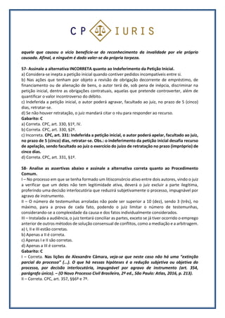 aquele que causou o vício beneficie-se do reconhecimento da invalidade por ele próprio
causada. Afinal, a ninguém é dado valer-se da própria torpeza.
57- Assinale a alternativa INCORRETA quanto ao Indeferimento da Petição Inicial.
a) Considera-se inepta a petição inicial quando contiver pedidos incompatíveis entre si.
b) Nas ações que tenham por objeto a revisão de obrigação decorrente de empréstimo, de
financiamento ou de alienação de bens, o autor terá de, sob pena de inépcia, discriminar na
petição inicial, dentre as obrigações contratuais, aquelas que pretende controverter, além de
quantificar o valor incontroverso do débito.
c) Indeferida a petição inicial, o autor poderá agravar, facultado ao juiz, no prazo de 5 (cinco)
dias, retratar-se.
d) Se não houver retratação, o juiz mandará citar o réu para responder ao recurso.
Gabarito: C
a) Correta. CPC, art. 330, §1º, IV.
b) Correta. CPC, art. 330, §2º.
c) Incorreta. CPC, art. 331: Indeferida a petição inicial, o autor poderá apelar, facultado ao juiz,
no prazo de 5 (cinco) dias, retratar-se. Obs.: o indeferimento da petição inicial desafia recurso
de apelação, sendo facultado ao juiz o exercício do juízo de retratação no prazo (impróprio) de
cinco dias.
d) Correta. CPC, art. 331, §1º.
58- Analise as assertivas abaixo e assinale a alternativa correta quanto ao Procedimento
Comum.
I – No processo em que se tenha formado um litisconsórcio ativo entre dois autores, vindo o juiz
a verificar que um deles não tem legitimidade ativa, deverá o juiz excluir a parte ilegítima,
proferindo uma decisão interlocutória que reduzirá subjetivamente o processo, impugnável por
agravo de instrumento.
II – O número de testemunhas arroladas não pode ser superior a 10 (dez), sendo 3 (três), no
máximo, para a prova de cada fato, podendo o juiz limitar o número de testemunhas,
considerando-se a complexidade da causa e dos fatos individualmente considerados.
III – Instalada a audiência, o juiz tentará conciliar as partes, exceto se já tiver ocorrido o emprego
anterior de outros métodos de solução consensual de conflitos, como a mediação e a arbitragem.
a) I, II e III estão corretas.
b) Apenas a II é correta.
c) Apenas I e II são corretas.
d) Apenas a III é correta.
Gabarito: C
I – Correta. Nas lições de Alexandre Câmara, veja-se que neste caso não há uma “extinção
parcial do processo” (...). O que há nessas hipóteses é a redução subjetiva ou objetiva do
processo, por decisão interlocutória, impugnável por agravo de instrumento (art. 354,
parágrafo único). – (O Novo Processo Civil Brasileiro, 2ª ed., São Paulo: Atlas, 2016, p. 213).
II – Correta. CPC, art. 357, §§6º e 7º.
 