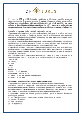 III – Incorreta. CPC, art. 359: Instalada a audiência, o juiz tentará conciliar as partes,
independentemente do emprego anterior de outros métodos de solução consensual de
conflitos, como a mediação e a arbitragem. Vide, também, art. 139: O juiz dirigirá o processo
conforme as disposições deste Código, incumbindo-lhe: (...) V - promover, a qualquer tempo,
a autocomposição, preferencialmente com auxílio de conciliadores e mediadores judiciais; (...)
59- Analise as assertivas abaixo e assinale a alternativa correta.
I- Salvo as exceções legalmente previstas, está sujeita ao duplo grau de jurisdição a sentença
proferida contra a União, os Estados, o Distrito Federal, os Municípios e suas respectivas
autarquias e fundações de direito público, bem como a que julgar procedentes, no todo ou em
parte, os embargos à execução fiscal.
II- A remessa necessária não será aplicada quando a sentença estiver fundada em entendimento
coincidente com orientação vinculante firmada no âmbito administrativo do próprio ente
público, consolidada em manifestação, parecer ou súmula administrativa.
III- Na ação que tenha por objeto a prestação de fazer ou de não fazer, o juiz, se procedente o
pedido, concederá a tutela específica destinada a inibir a prática, a reiteração ou a continuação
de um ilícito, ou a sua remoção, sendo irrelevante a demonstração da ocorrência de dano ou da
existência de culpa ou dolo.
IV- A obrigação somente será convertida em perdas e danos se o autor o requerer ou se
impossível a tutela específica ou a obtenção de tutela pelo resultado prático equivalente.
Estão corretas:
a) I, II, III e IV.
b) I, II e III.
c) I e III.
d) II e IV.
Gabarito: A
I- Correta. CPC, art. 496, I e II.
II- Correta. CPC, art. 496, §4º, IV.
III- Correta. CPC, art. 497, caput e parágrafo único.
IV- Correta. CPC, art. 499.
60- Assinale a alternativa correta no que tange à Ação Rescisória.
I – A propositura da ação rescisória impede o cumprimento da decisão rescindenda.
II – O direito à rescisão se extingue em 2 (dois) anos contados do trânsito em julgado da última
decisão proferida no processo. Contudo, se fundada a ação no inciso VII do art. 966, o termo
inicial do prazo será a data de descoberta da prova nova, observado o prazo máximo de 5 (cinco)
anos, contado do trânsito em julgado da última decisão proferida no processo.
III – O direito à rescisão de decisões judiciais sujeita-se a prazo de natureza decadencial,
improrrogável, portanto.
IV – Não cabe ação rescisória contra decisão baseada em enunciado de súmula.
a) I, II, III e IV são corretas.
b) I, II e III são corretas.
c) II e IV são corretas.
 