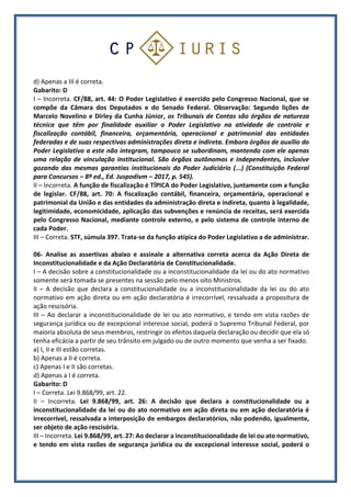 d) Apenas a III é correta.
Gabarito: D
I – Incorreta. CF/88, art. 44: O Poder Legislativo é exercido pelo Congresso Nacional, que se
compõe da Câmara dos Deputados e do Senado Federal. Observação: Segundo lições de
Marcelo Novelino e Dirley da Cunha Júnior, os Tribunais de Contas são órgãos de natureza
técnica que têm por finalidade auxiliar o Poder Legislativo na atividade de controle e
fiscalização contábil, financeira, orçamentária, operacional e patrimonial das entidades
federadas e de suas respectivas administrações direta e indireta. Embora órgãos de auxílio do
Poder Legislativo a este não integram, tampouco se subordinam, mantendo com ele apenas
uma relação de vinculação institucional. São órgãos autônomos e independentes, inclusive
gozando das mesmas garantias institucionais do Poder Judiciário (...) (Constituição Federal
para Concursos – 8ª ed., Ed. Juspodivm – 2017, p. 545).
II – Incorreta. A função de fiscalização é TÍPICA do Poder Legislativo, juntamente com a função
de legislar. CF/88, art. 70: A fiscalização contábil, financeira, orçamentária, operacional e
patrimonial da União e das entidades da administração direta e indireta, quanto à legalidade,
legitimidade, economicidade, aplicação das subvenções e renúncia de receitas, será exercida
pelo Congresso Nacional, mediante controle externo, e pelo sistema de controle interno de
cada Poder.
III – Correta. STF, súmula 397. Trata-se da função atípica do Poder Legislativo a de administrar.
06- Analise as assertivas abaixo e assinale a alternativa correta acerca da Ação Direta de
Inconstitucionalidade e da Ação Declaratória de Constitucionalidade.
I – A decisão sobre a constitucionalidade ou a inconstitucionalidade da lei ou do ato normativo
somente será tomada se presentes na sessão pelo menos oito Ministros.
II – A decisão que declara a constitucionalidade ou a inconstitucionalidade da lei ou do ato
normativo em ação direta ou em ação declaratória é irrecorrível, ressalvada a propositura de
ação rescisória.
III – Ao declarar a inconstitucionalidade de lei ou ato normativo, e tendo em vista razões de
segurança jurídica ou de excepcional interesse social, poderá o Supremo Tribunal Federal, por
maioria absoluta de seus membros, restringir os efeitos daquela declaração ou decidir que ela só
tenha eficácia a partir de seu trânsito em julgado ou de outro momento que venha a ser fixado.
a) I, II e III estão corretas.
b) Apenas a II é correta.
c) Apenas I e II são corretas.
d) Apenas a I é correta.
Gabarito: D
I – Correta. Lei 9.868/99, art. 22.
II – Incorreta. Lei 9.868/99, art. 26: A decisão que declara a constitucionalidade ou a
inconstitucionalidade da lei ou do ato normativo em ação direta ou em ação declaratória é
irrecorrível, ressalvada a interposição de embargos declaratórios, não podendo, igualmente,
ser objeto de ação rescisória.
III – Incorreta. Lei 9.868/99, art. 27: Ao declarar a inconstitucionalidade de lei ou ato normativo,
e tendo em vista razões de segurança jurídica ou de excepcional interesse social, poderá o
 