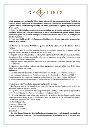 ou de qualquer outra situação. Além disso, não será feita nenhuma distinção fundada no
estatuto político, jurídico ou internacional do país ou do território da naturalidade da pessoa,
seja esse país ou território independente, sob tutela, autónomo ou sujeito a alguma limitação
de soberania.
II – Incorreta. A DUDH não é, tecnicamente, um tratado e, portanto, não precisa ser incorporada
ao direito interno para que seja observada. Trata-se de uma declaração que, apesar de não
gerar obrigações aos Estados, configura-se como documento basilar para a proteção dos
direitos humanos.
III – Incorreta. CF/88, art. 5º, §1º: As normas definidoras dos direitos e garantias fundamentais
têm aplicação imediata.
62- Assinale a alternativa INCORRETA, quanto ao Pacto Internacional dos Direitos Civis e
Políticos
a) O direito à vida é inerente à pessoa humana. Este direito deverá ser protegido pela lei.
Ninguém poderá ser arbitrariamente privado de sua vida.
b) Ninguém poderá ser submetido à tortura, nem a penas ou tratamentos cruéis, desumanos ou
degradantes. Será proibido, sobretudo, submeter uma pessoa, sem seu livre consentimento, a
experiências médicas ou científicas.
c) Ninguém poderá ser submetido à escravidão; a escravidão e o tráfico de escravos, em todos
as suas formas.
d) É possível a submissão a medidas coercitivas que possam restringir a liberdade de ter ou de
adotar uma religião ou crença.
Gabarito: D
a) Alternativa correta conforme Pacto Internacional dos Direitos Civis e Político, ARTIGO 6º
b) Alternativa correta conforme Pacto Internacional dos Direitos Civis e Político, ARTIGO 7º
c) Alternativa correta conforme Pacto Internacional dos Direitos Civis e Político ARTIGO 8º
d) Alternativa incorreta conforme Pacto Internacional dos Direitos Civis e Político ARTIGO 18, 2.
63- Analise as assertivas abaixo e assinale a alternativa correta.
I – Conforme a posição de Konrad Hesse, os conflitos entre direitos fundamentais podem ser
resolvidos pela concordância prática.
II – Segundo a teoria dos status, de Georg Jellinek (1851-1911), o status positivo representa o
poder do indivíduo de interferir na formação da vontade do Estado.
III – A regra segundo a qual o juiz pode aplicar diretamente os direitos fundamentais, sem a
necessidade de qualquer lei que os regulamente, tem por base o princípio da força normativa da
Constituição, idealizado por Konrad Hesse.
a) I, II e III são corretas.
b) Apenas a II é correta.
c) I e III são corretas.
d) Apenas a III é correta.
Gabarito: C
I – Correta. Os conflitos entre direitos fundamentais podem ser resolvidos pela concordância
prática: os direitos de estatura constitucional podem ser equilibrados entre si, gerando uma
 