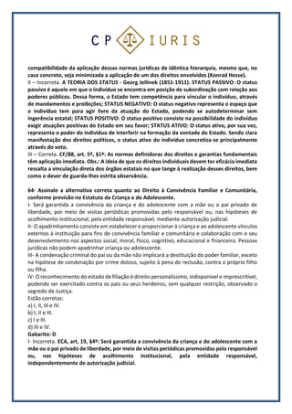 compatibilidade da aplicação dessas normas jurídicas de idêntica hierarquia, mesmo que, no
caso concreto, seja minimizada a aplicação de um dos direitos envolvidos (Konrad Hesse).
II – Incorreta. A TEORIA DOS STATUS - Georg Jellinek (1851-1911). STATUS PASSIVO: O status
passivo é aquele em que o indivíduo se encontra em posição de subordinação com relação aos
poderes públicos. Dessa forma, o Estado tem competência para vincular o indivíduo, através
de mandamentos e proibições; STATUS NEGATIVO: O status negativo representa o espaço que
o indivíduo tem para agir livre da atuação do Estado, podendo se autodeterminar sem
ingerência estatal; STATUS POSITIVO: O status positivo consiste na possibilidade do indivíduo
exigir atuações positivas do Estado em seu favor; STATUS ATIVO: O status ativo, por sua vez,
representa o poder do indivíduo de interferir na formação da vontade do Estado. Sendo clara
manifestação dos direitos políticos, o status ativo do indivíduo concretiza-se principalmente
através do voto.
III – Correta. CF/88, art. 5º, §1º: As normas definidoras dos direitos e garantias fundamentais
têm aplicação imediata. Obs.: A ideia de que os direitos individuais devem ter eficácia imediata
ressalta a vinculação direta dos órgãos estatais no que tange à realização desses direitos, bem
como o dever de guarda-lhes estrita observância.
64- Assinale a alternativa correta quanto ao Direito à Convivência Familiar e Comunitária,
conforme previsão no Estatuto da Criança e do Adolescente.
I- Será garantida a convivência da criança e do adolescente com a mãe ou o pai privado de
liberdade, por meio de visitas periódicas promovidas pelo responsável ou, nas hipóteses de
acolhimento institucional, pela entidade responsável, mediante autorização judicial.
II- O apadrinhamento consiste em estabelecer e proporcionar à criança e ao adolescente vínculos
externos à instituição para fins de convivência familiar e comunitária e colaboração com o seu
desenvolvimento nos aspectos social, moral, físico, cognitivo, educacional e financeiro. Pessoas
jurídicas não podem apadrinhar criança ou adolescente.
III- A condenação criminal do pai ou da mãe não implicará a destituição do poder familiar, exceto
na hipótese de condenação por crime doloso, sujeito à pena de reclusão, contra o próprio filho
ou filha.
IV- O reconhecimento do estado de filiação é direito personalíssimo, indisponível e imprescritível,
podendo ser exercitado contra os pais ou seus herdeiros, sem qualquer restrição, observado o
segredo de Justiça.
Estão corretas:
a) I, II, III e IV.
b) I, II e III.
c) I e III.
d) III e IV.
Gabarito: D
I- Incorreta. ECA, art. 19, §4º: Será garantida a convivência da criança e do adolescente com a
mãe ou o pai privado de liberdade, por meio de visitas periódicas promovidas pelo responsável
ou, nas hipóteses de acolhimento institucional, pela entidade responsável,
independentemente de autorização judicial.
 