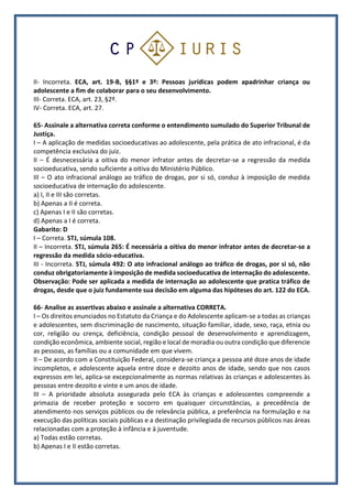 II- Incorreta. ECA, art. 19-B, §§1º e 3º: Pessoas jurídicas podem apadrinhar criança ou
adolescente a fim de colaborar para o seu desenvolvimento.
III- Correta. ECA, art. 23, §2º.
IV- Correta. ECA, art. 27.
65- Assinale a alternativa correta conforme o entendimento sumulado do Superior Tribunal de
Justiça.
I – A aplicação de medidas socioeducativas ao adolescente, pela prática de ato infracional, é da
competência exclusiva do juiz.
II – É desnecessária a oitiva do menor infrator antes de decretar-se a regressão da medida
socioeducativa, sendo suficiente a oitiva do Ministério Público.
III – O ato infracional análogo ao tráfico de drogas, por si só, conduz à imposição de medida
socioeducativa de internação do adolescente.
a) I, II e III são corretas.
b) Apenas a II é correta.
c) Apenas I e II são corretas.
d) Apenas a I é correta.
Gabarito: D
I – Correta. STJ, súmula 108.
II – Incorreta. STJ, súmula 265: É necessária a oitiva do menor infrator antes de decretar-se a
regressão da medida sócio-educativa.
III - Incorreta. STJ, súmula 492: O ato infracional análogo ao tráfico de drogas, por si só, não
conduz obrigatoriamente à imposição de medida socioeducativa de internação do adolescente.
Observação: Pode ser aplicada a medida de internação ao adolescente que pratica tráfico de
drogas, desde que o juiz fundamente sua decisão em alguma das hipóteses do art. 122 do ECA.
66- Analise as assertivas abaixo e assinale a alternativa CORRETA.
I – Os direitos enunciados no Estatuto da Criança e do Adolescente aplicam-se a todas as crianças
e adolescentes, sem discriminação de nascimento, situação familiar, idade, sexo, raça, etnia ou
cor, religião ou crença, deficiência, condição pessoal de desenvolvimento e aprendizagem,
condição econômica, ambiente social, região e local de moradia ou outra condição que diferencie
as pessoas, as famílias ou a comunidade em que vivem.
II – De acordo com a Constituição Federal, considera-se criança a pessoa até doze anos de idade
incompletos, e adolescente aquela entre doze e dezoito anos de idade, sendo que nos casos
expressos em lei, aplica-se excepcionalmente as normas relativas às crianças e adolescentes às
pessoas entre dezoito e vinte e um anos de idade.
III – A prioridade absoluta assegurada pelo ECA às crianças e adolescentes compreende a
primazia de receber proteção e socorro em quaisquer circunstâncias, a precedência de
atendimento nos serviços públicos ou de relevância pública, a preferência na formulação e na
execução das políticas sociais públicas e a destinação privilegiada de recursos públicos nas áreas
relacionadas com a proteção à infância e à juventude.
a) Todas estão corretas.
b) Apenas I e II estão corretas.
 