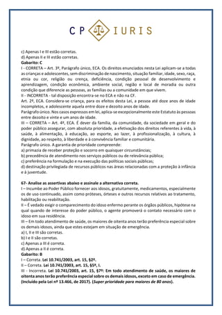 c) Apenas I e III estão corretas.
d) Apenas II e III estão corretas.
Gabarito: C
I - CORRETA – Art. 3º, Parágrafo único, ECA. Os direitos enunciados nesta Lei aplicam-se a todas
as crianças e adolescentes, sem discriminação de nascimento, situação familiar, idade, sexo, raça,
etnia ou cor, religião ou crença, deficiência, condição pessoal de desenvolvimento e
aprendizagem, condição econômica, ambiente social, região e local de moradia ou outra
condição que diferencie as pessoas, as famílias ou a comunidade em que vivem.
II - INCORRETA - tal disposição encontra-se no ECA e não na CF.
Art. 2º, ECA. Considera-se criança, para os efeitos desta Lei, a pessoa até doze anos de idade
incompletos, e adolescente aquela entre doze e dezoito anos de idade.
Parágrafo único. Nos casos expressos em lei, aplica-se excepcionalmente este Estatuto às pessoas
entre dezoito e vinte e um anos de idade.
III – CORRETA – Art. 4º, ECA. É dever da família, da comunidade, da sociedade em geral e do
poder público assegurar, com absoluta prioridade, a efetivação dos direitos referentes à vida, à
saúde, à alimentação, à educação, ao esporte, ao lazer, à profissionalização, à cultura, à
dignidade, ao respeito, à liberdade e à convivência familiar e comunitária.
Parágrafo único. A garantia de prioridade compreende:
a) primazia de receber proteção e socorro em quaisquer circunstâncias;
b) precedência de atendimento nos serviços públicos ou de relevância pública;
c) preferência na formulação e na execução das políticas sociais públicas;
d) destinação privilegiada de recursos públicos nas áreas relacionadas com a proteção à infância
e à juventude.
67- Analise as assertivas abaixo e assinale a alternativa correta.
I – Incumbe ao Poder Público fornecer aos idosos, gratuitamente, medicamentos, especialmente
os de uso continuado, assim como próteses, órteses e outros recursos relativos ao tratamento,
habilitação ou reabilitação.
II – É vedado exigir o comparecimento do idoso enfermo perante os órgãos públicos, hipótese na
qual quando de interesse do poder público, o agente promoverá o contato necessário com o
idoso em sua residência.
III – Em todo atendimento de saúde, os maiores de oitenta anos terão preferência especial sobre
os demais idosos, ainda que estes estejam em situação de emergência.
a) I, II e III são corretas.
b) I e II são corretas.
c) Apenas a III é correta.
d) Apenas a II é correta.
Gabarito: B
I – Correta. Lei 10.741/2003, art. 15, §2º.
II – Correta. Lei 10.741/2003, art. 15, §5º, I.
III - Incorreta. Lei 10.741/2003, art. 15, §7º: Em todo atendimento de saúde, os maiores de
oitenta anos terão preferência especial sobre os demais idosos, exceto em caso de emergência.
(Incluído pela Lei nº 13.466, de 2017). (Super prioridade para maiores de 80 anos).
 