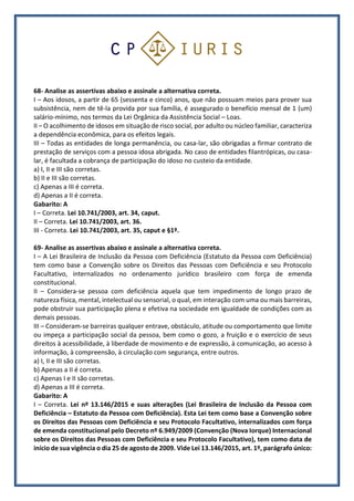 68- Analise as assertivas abaixo e assinale a alternativa correta.
I – Aos idosos, a partir de 65 (sessenta e cinco) anos, que não possuam meios para prover sua
subsistência, nem de tê-la provida por sua família, é assegurado o benefício mensal de 1 (um)
salário-mínimo, nos termos da Lei Orgânica da Assistência Social – Loas.
II – O acolhimento de idosos em situação de risco social, por adulto ou núcleo familiar, caracteriza
a dependência econômica, para os efeitos legais.
III – Todas as entidades de longa permanência, ou casa-lar, são obrigadas a firmar contrato de
prestação de serviços com a pessoa idosa abrigada. No caso de entidades filantrópicas, ou casa-
lar, é facultada a cobrança de participação do idoso no custeio da entidade.
a) I, II e III são corretas.
b) II e III são corretas.
c) Apenas a III é correta.
d) Apenas a II é correta.
Gabarito: A
I – Correta. Lei 10.741/2003, art. 34, caput.
II – Correta. Lei 10.741/2003, art. 36.
III - Correta. Lei 10.741/2003, art. 35, caput e §1º.
69- Analise as assertivas abaixo e assinale a alternativa correta.
I – A Lei Brasileira de Inclusão da Pessoa com Deficiência (Estatuto da Pessoa com Deficiência)
tem como base a Convenção sobre os Direitos das Pessoas com Deficiência e seu Protocolo
Facultativo, internalizados no ordenamento jurídico brasileiro com força de emenda
constitucional.
II – Considera-se pessoa com deficiência aquela que tem impedimento de longo prazo de
natureza física, mental, intelectual ou sensorial, o qual, em interação com uma ou mais barreiras,
pode obstruir sua participação plena e efetiva na sociedade em igualdade de condições com as
demais pessoas.
III – Consideram-se barreiras qualquer entrave, obstáculo, atitude ou comportamento que limite
ou impeça a participação social da pessoa, bem como o gozo, a fruição e o exercício de seus
direitos à acessibilidade, à liberdade de movimento e de expressão, à comunicação, ao acesso à
informação, à compreensão, à circulação com segurança, entre outros.
a) I, II e III são corretas.
b) Apenas a II é correta.
c) Apenas I e II são corretas.
d) Apenas a III é correta.
Gabarito: A
I – Correta. Lei nº 13.146/2015 e suas alterações (Lei Brasileira de Inclusão da Pessoa com
Deficiência – Estatuto da Pessoa com Deficiência). Esta Lei tem como base a Convenção sobre
os Direitos das Pessoas com Deficiência e seu Protocolo Facultativo, internalizados com força
de emenda constitucional pelo Decreto nº 6.949/2009 (Convenção (Nova Iorque) Internacional
sobre os Direitos das Pessoas com Deficiência e seu Protocolo Facultativo), tem como data de
início de sua vigência o dia 25 de agosto de 2009. Vide Lei 13.146/2015, art. 1º, parágrafo único:
 