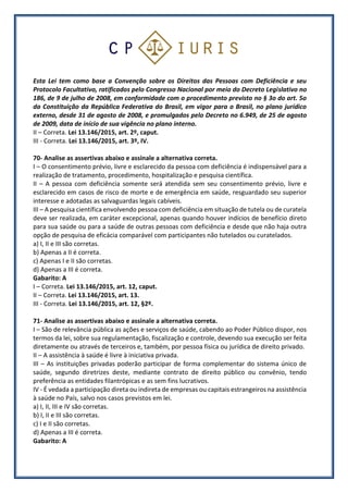 Esta Lei tem como base a Convenção sobre os Direitos das Pessoas com Deficiência e seu
Protocolo Facultativo, ratificados pelo Congresso Nacional por meio do Decreto Legislativo no
186, de 9 de julho de 2008, em conformidade com o procedimento previsto no § 3o do art. 5o
da Constituição da República Federativa do Brasil, em vigor para o Brasil, no plano jurídico
externo, desde 31 de agosto de 2008, e promulgados pelo Decreto no 6.949, de 25 de agosto
de 2009, data de início de sua vigência no plano interno.
II – Correta. Lei 13.146/2015, art. 2º, caput.
III - Correta. Lei 13.146/2015, art. 3º, IV.
70- Analise as assertivas abaixo e assinale a alternativa correta.
I – O consentimento prévio, livre e esclarecido da pessoa com deficiência é indispensável para a
realização de tratamento, procedimento, hospitalização e pesquisa científica.
II – A pessoa com deficiência somente será atendida sem seu consentimento prévio, livre e
esclarecido em casos de risco de morte e de emergência em saúde, resguardado seu superior
interesse e adotadas as salvaguardas legais cabíveis.
III – A pesquisa científica envolvendo pessoa com deficiência em situação de tutela ou de curatela
deve ser realizada, em caráter excepcional, apenas quando houver indícios de benefício direto
para sua saúde ou para a saúde de outras pessoas com deficiência e desde que não haja outra
opção de pesquisa de eficácia comparável com participantes não tutelados ou curatelados.
a) I, II e III são corretas.
b) Apenas a II é correta.
c) Apenas I e II são corretas.
d) Apenas a III é correta.
Gabarito: A
I – Correta. Lei 13.146/2015, art. 12, caput.
II – Correta. Lei 13.146/2015, art. 13.
III - Correta. Lei 13.146/2015, art. 12, §2º.
71- Analise as assertivas abaixo e assinale a alternativa correta.
I – São de relevância pública as ações e serviços de saúde, cabendo ao Poder Público dispor, nos
termos da lei, sobre sua regulamentação, fiscalização e controle, devendo sua execução ser feita
diretamente ou através de terceiros e, também, por pessoa física ou jurídica de direito privado.
II – A assistência à saúde é livre à iniciativa privada.
III – As instituições privadas poderão participar de forma complementar do sistema único de
saúde, segundo diretrizes deste, mediante contrato de direito público ou convênio, tendo
preferência as entidades filantrópicas e as sem fins lucrativos.
IV - É vedada a participação direta ou indireta de empresas ou capitais estrangeiros na assistência
à saúde no País, salvo nos casos previstos em lei.
a) I, II, III e IV são corretas.
b) I, II e III são corretas.
c) I e II são corretas.
d) Apenas a III é correta.
Gabarito: A
 