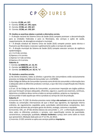 I – Correta. CF/88, art. 197.
II – Correta. CF/88, art. 199, caput.
III - Correta. CF/88, art. 199, §1º.
IV - Correta. CF/88, art. 199, §3º.
72- Analise as assertivas abaixo e assinale a alternativa correta.
I – À direção nacional do Sistema Único da Saúde (SUS) compete promover a descentralização
para as Unidades Federadas e para os Municípios, dos serviços e ações de saúde,
respectivamente, de abrangência estadual e municipal.
II – À direção estadual do Sistema Único de Saúde (SUS) compete prestar apoio técnico e
financeiro aos Municípios e executar supletivamente ações e serviços de saúde.
III – À direção municipal do Sistema de Saúde (SUS) compete executar serviços de vigilância
epidemiológica.
a) I, II e III são corretas.
b) Apenas a II é correta.
c) Apenas I e II são corretas.
d) Apenas a III é correta.
Gabarito: A
I – Correta. Lei 8080/90, art. 16, XV.
II – Correta. Lei 8080/90, art. 17, III.
III - Correta. Lei 8080/90, art. 18, IV, “a”.
73- Assinale a assertiva correta.
a) No direito brasileiro, todos os direitos e garantias dos consumidores estão exclusivamente
previstos no Código de Defesa do Consumidor Lei n. 8.078/90).
b) No Código de Defesa do Consumidor é previsto como direito do consumidor a informação clara
e adequada sobre os diferentes produtos e serviços, o que não inclui a especificação dos tributos
incidentes.
c) O art. 22 do Código de defesa do Consumidor, ao prescrever imposição aos órgãos públicos
para que forneçam serviços adequados, eficientes, seguros e, quanto aos essenciais, contínuos,
determina a incidência dessa norma a todos os serviços públicos, próprios ou impróprios.
d) Consumidor é todo aquele que retira o produto ou serviço do ciclo de produção.
Gabarito: D
a) Incorreta. Art. 7º, CDC: Os direitos previstos neste código não excluem outros decorrentes de
tratados ou convenções internacionais de que o Brasil seja signatário, da legislação interna
ordinária, de regulamentos expedidos pelas autoridades administrativas competentes, bem
como dos que derivem dos princípios gerais do direito, analogia, costumes e equidade.
b) Incorreta. CDC, art. 6º São direitos básicos do consumidor: (...) III - a informação adequada e
clara sobre os diferentes produtos e serviços, com especificação correta de quantidade,
características, composição, qualidade, tributos incidentes e preço, bem como sobre os riscos
que apresentem; (Redação dada pela Lei nº 12.741, de 2012).
c) Incorreta. O CDC somente se aplica aos serviços públicos impróprios.
 