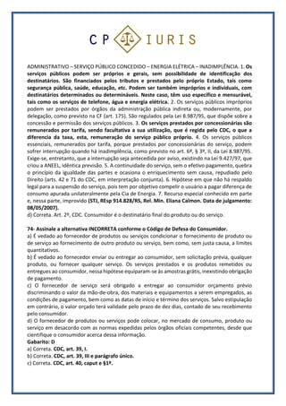 ADMINISTRATIVO – SERVIÇO PÚBLICO CONCEDIDO – ENERGIA ELÉTRICA – INADIMPLÊNCIA. 1. Os
serviços públicos podem ser próprios e gerais, sem possibilidade de identificação dos
destinatários. São financiados pelos tributos e prestados pelo próprio Estado, tais como
segurança pública, saúde, educação, etc. Podem ser também impróprios e individuais, com
destinatários determinados ou determináveis. Neste caso, têm uso específico e mensurável,
tais como os serviços de telefone, água e energia elétrica. 2. Os serviços públicos impróprios
podem ser prestados por órgãos da administração pública indireta ou, modernamente, por
delegação, como previsto na CF (art. 175). São regulados pela Lei 8.987/95, que dispõe sobre a
concessão e permissão dos serviços públicos. 3. Os serviços prestados por concessionárias são
remunerados por tarifa, sendo facultativa a sua utilização, que é regida pelo CDC, o que a
diferencia da taxa, esta, remuneração do serviço público próprio. 4. Os serviços públicos
essenciais, remunerados por tarifa, porque prestados por concessionárias do serviço, podem
sofrer interrupção quando há inadimplência, como previsto no art. 6º, § 3º, II, da Lei 8.987/95.
Exige-se, entretanto, que a interrupção seja antecedida por aviso, existindo na Lei 9.427/97, que
criou a ANEEL, idêntica previsão. 5. A continuidade do serviço, sem o efetivo pagamento, quebra
o princípio da igualdade das partes e ocasiona o enriquecimento sem causa, repudiado pelo
Direito (arts. 42 e 71 do CDC, em interpretação conjunta). 6. Hipótese em que não há respaldo
legal para a suspensão do serviço, pois tem por objetivo compelir o usuário a pagar diferença de
consumo apurada unilateralmente pela Cia de Energia. 7. Recurso especial conhecido em parte
e, nessa parte, improvido (STJ, REsp 914.828/RS, Rel. Min. Eliana Calmon. Data de julgamento:
08/05/2007).
d) Correta. Art. 2º, CDC. Consumidor é o destinatário final do produto ou do serviço.
74- Assinale a alternativa INCORRETA conforme o Código de Defesa do Consumidor.
a) É vedado ao fornecedor de produtos ou serviços condicionar o fornecimento de produto ou
de serviço ao fornecimento de outro produto ou serviço, bem como, sem justa causa, a limites
quantitativos.
b) É vedado ao fornecedor enviar ou entregar ao consumidor, sem solicitação prévia, qualquer
produto, ou fornecer qualquer serviço. Os serviços prestados e os produtos remetidos ou
entregues ao consumidor, nessa hipótese equiparam-se às amostras grátis, inexistindo obrigação
de pagamento.
c) O fornecedor de serviço será obrigado a entregar ao consumidor orçamento prévio
discriminando o valor da mão-de-obra, dos materiais e equipamentos a serem empregados, as
condições de pagamento, bem como as datas de início e término dos serviços. Salvo estipulação
em contrário, o valor orçado terá validade pelo prazo de dez dias, contado de seu recebimento
pelo consumidor.
d) O fornecedor de produtos ou serviços pode colocar, no mercado de consumo, produto ou
serviço em desacordo com as normas expedidas pelos órgãos oficiais competentes, desde que
cientifique o consumidor acerca dessa informação.
Gabarito: D
a) Correta. CDC, art. 39, I.
b) Correta. CDC, art. 39, III e parágrafo único.
c) Correta. CDC, art. 40, caput e §1º.
 
