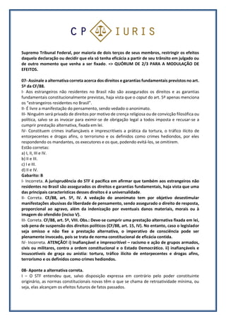 Supremo Tribunal Federal, por maioria de dois terços de seus membros, restringir os efeitos
daquela declaração ou decidir que ela só tenha eficácia a partir de seu trânsito em julgado ou
de outro momento que venha a ser fixado. => QUÓRUM DE 2/3 PARA A MODULAÇÃO DE
EFEITOS.
07- Assinale a alternativa correta acerca dos direitos e garantias fundamentais previstos no art.
5º da CF/88.
I- Aos estrangeiros não residentes no Brasil não são assegurados os direitos e as garantias
fundamentais constitucionalmente previstas, haja vista que o caput do art. 5º apenas menciona
os “estrangeiros residentes no Brasil”.
II- É livre a manifestação do pensamento, sendo vedado o anonimato.
III- Ninguém será privado de direitos por motivo de crença religiosa ou de convicção filosófica ou
política, salvo se as invocar para eximir-se de obrigação legal a todos imposta e recusar-se a
cumprir prestação alternativa, fixada em lei.
IV- Constituem crimes inafiançáveis e imprescritíveis a prática da tortura, o tráfico ilícito de
entorpecentes e drogas afins, o terrorismo e os definidos como crimes hediondos, por eles
respondendo os mandantes, os executores e os que, podendo evitá-los, se omitirem.
Estão corretas:
a) I, II, III e IV.
b) II e III.
c) I e III.
d) II e IV.
Gabarito: B
I- Incorreta. A jurisprudência do STF é pacífica em afirmar que também aos estrangeiros não
residentes no Brasil são assegurados os direitos e garantias fundamentais, haja vista que uma
das principais características desses direitos é a universalidade.
II- Correta. CF/88, art. 5º, IV. A vedação do anonimato tem por objetivo desestimular
manifestações abusivas da liberdade de pensamento, sendo assegurado o direito de resposta,
proporcional ao agravo, além da indenização por eventuais danos materiais, morais ou à
imagem do ofendido (inciso V).
III- Correta. CF/88, art. 5º, VIII. Obs.: Deve-se cumprir uma prestação alternativa fixada em lei,
sob pena de suspensão dos direitos políticos (CF/88, art. 15, IV). No entanto, caso o legislador
seja omisso e não fixe a prestação alternativa, o imperativo de consciência pode ser
plenamente invocado, pois se trata de norma constitucional de eficácia contida.
IV- Incorreta. ATENÇÃO! i) Inafiançável e imprescritível – racismo e ação de grupos armados,
civis ou militares, contra a ordem constitucional e o Estado Democrático. ii) inafiançáveis e
insuscetíveis de graça ou anistia: tortura, tráfico ilícito de entorpecentes e drogas afins,
terrorismo e os definidos como crimes hediondos.
08- Aponte a alternativa correta.
I – O STF entendeu que, salvo disposição expressa em contrário pelo poder constituinte
originário, as normas constitucionais novas têm o que se chama de retroatividade mínima, ou
seja, elas alcançam os efeitos futuros de fatos passados.
 