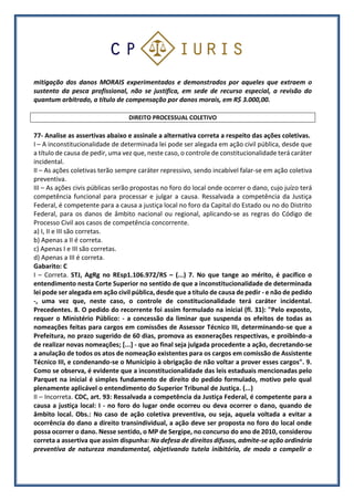 mitigação dos danos MORAIS experimentados e demonstrados por aqueles que extraem o
sustento da pesca profissional, não se justifica, em sede de recurso especial, a revisão do
quantum arbitrado, a título de compensação por danos morais, em R$ 3.000,00.
DIREITO PROCESSUAL COLETIVO
77- Analise as assertivas abaixo e assinale a alternativa correta a respeito das ações coletivas.
I – A inconstitucionalidade de determinada lei pode ser alegada em ação civil pública, desde que
a título de causa de pedir, uma vez que, neste caso, o controle de constitucionalidade terá caráter
incidental.
II – As ações coletivas terão sempre caráter repressivo, sendo incabível falar-se em ação coletiva
preventiva.
III – As ações civis públicas serão propostas no foro do local onde ocorrer o dano, cujo juízo terá
competência funcional para processar e julgar a causa. Ressalvada a competência da Justiça
Federal, é competente para a causa a justiça local no foro da Capital do Estado ou no do Distrito
Federal, para os danos de âmbito nacional ou regional, aplicando-se as regras do Código de
Processo Civil aos casos de competência concorrente.
a) I, II e III são corretas.
b) Apenas a II é correta.
c) Apenas I e III são corretas.
d) Apenas a III é correta.
Gabarito: C
I – Correta. STJ, AgRg no REsp1.106.972/RS – (...) 7. No que tange ao mérito, é pacífico o
entendimento nesta Corte Superior no sentido de que a inconstitucionalidade de determinada
lei pode ser alegada em ação civil pública, desde que a título de causa de pedir - e não de pedido
-, uma vez que, neste caso, o controle de constitucionalidade terá caráter incidental.
Precedentes. 8. O pedido do recorrente foi assim formulado na inicial (fl. 31): "Pelo exposto,
requer o Ministério Público: - a concessão da liminar que suspenda os efeitos de todas as
nomeações feitas para cargos em comissões de Assessor Técnico III, determinando-se que a
Prefeitura, no prazo sugerido de 60 dias, promova as exonerações respectivas, e proibindo-a
de realizar novas nomeações; [...] - que ao final seja julgada procedente a ação, decretando-se
a anulação de todos os atos de nomeação existentes para os cargos em comissão de Assistente
Técnico III, e condenando-se o Município à obrigação de não voltar a prover esses cargos". 9.
Como se observa, é evidente que a inconstitucionalidade das leis estaduais mencionadas pelo
Parquet na inicial é simples fundamento de direito do pedido formulado, motivo pelo qual
plenamente aplicável o entendimento do Superior Tribunal de Justiça. (...)
II – Incorreta. CDC, art. 93: Ressalvada a competência da Justiça Federal, é competente para a
causa a justiça local: I - no foro do lugar onde ocorreu ou deva ocorrer o dano, quando de
âmbito local. Obs.: No caso de ação coletiva preventiva, ou seja, aquela voltada a evitar a
ocorrência do dano a direito transindividual, a ação deve ser proposta no foro do local onde
possa ocorrer o dano. Nesse sentido, o MP de Sergipe, no concurso do ano de 2010, considerou
correta a assertiva que assim dispunha: Na defesa de direitos difusos, admite-se ação ordinária
preventiva de natureza mandamental, objetivando tutela inibitória, de modo a compelir o
 