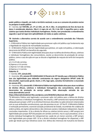poder público a impedir, em todo o território nacional, o uso ou o consumo de produto nocivo
ou perigoso à saúde pública.
III – Correta. Lei 7347/85, art. 2º c/c CDC, art. 93, II. Obs.: A competência do foro do local do
dano é considerada absoluta. Obs.2: A regra do art. 93, II do CDC é específica para a ação
coletiva que tutela direitos individuais homogêneos. Porém, tem prevalecido o entendimento
segundo o qual tal regra tem aplicabilidade em todas as ações coletivas.
78- Assinale a alternativa correta de acordo com o entendimento sumulado dos Tribunais
Superiores.
I – O Ministério Público tem legitimidade para promover ação civil pública cujo fundamento seja
a ilegalidade de reajuste de mensalidades escolares.
II – O Ministério Público não tem legitimidade para pleitear, em ação civil pública, a indenização
decorrente do DPVAT em benefício do segurado.
III – O Ministério Público tem legitimidade ativa para atuar na defesa de direitos difusos, coletivos
e individuais homogêneos dos consumidores, exceto se decorrentes da prestação de serviço
público, como o caso de ação em que se discute a legalidade de reajuste da tarifa de transporte
público.
a) I, II e III são corretas.
b) Apenas a II é correta.
c) Apenas I e II são corretas.
d) Apenas a I é correta.
Gabarito: D
I – Correta. STF, súmula 643.
II – Incorreta. STJ, súmula 470 CANCELADA! O Plenário do STF decidiu que o Ministério Público
tem sim legitimidade para defender contratantes do seguro obrigatório DPVAT (vide RE
631.111/GO, repercussão geral). Assim, o STJ, logo após, cancelou formalmente o enunciado
de súmula 470.
III – Incorreta. STJ, súmula 601: O Ministério Público tem legitimidade ativa para atuar na defesa
de direitos difusos, coletivos e individuais homogêneos dos consumidores, ainda que
decorrentes da prestação de serviço público. Vide observação extraída do site
www.dizerodireito.com.br
https://dizerodireitodotnet.files.wordpress.com/2018/02/sc3bamula-601-stj.pdf:
“O Ministério Público está legitimado a promover ação civil pública para a defesa de direitos
difusos, coletivos e individuais homogêneos. No entanto, o MP somente terá representatividade
adequada para propor a ACP se os direitos/interesses discutidos na ação estiverem relacionados
com as suas atribuições constitucionais, que são previstas no art. 127 da CF: O Ministério Público
é instituição permanente, essencial à função jurisdicional do Estado, incumbindo-lhe a defesa da
ordem jurídica, do regime democrático e dos interesses sociais e individuais indisponíveis. Quatro
conclusões importantes: 1) Se o direito for difuso ou coletivo (stricto sensu), o MP sempre terá
legitimidade para propor ACP (há posições em sentido contrário, mas é o que prevalece). 2) Se o
direito individual homogêneo for indisponível (ex: saúde de um menor carente), o MP sempre
terá legitimidade para propor ACP. 3) Se o direito individual homogêneo for disponível, o MP
pode agir desde que haja relevância social. Ex1: defesa dos interesses de mutuários do Sistema
 