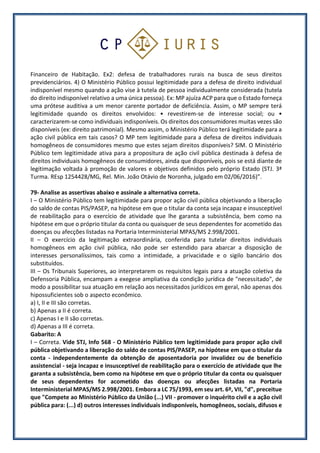 Financeiro de Habitação. Ex2: defesa de trabalhadores rurais na busca de seus direitos
previdenciários. 4) O Ministério Público possui legitimidade para a defesa de direito individual
indisponível mesmo quando a ação vise à tutela de pessoa individualmente considerada (tutela
do direito indisponível relativo a uma única pessoa). Ex: MP ajuíza ACP para que o Estado forneça
uma prótese auditiva a um menor carente portador de deficiência. Assim, o MP sempre terá
legitimidade quando os direitos envolvidos: • revestirem-se de interesse social; ou •
caracterizarem-se como individuais indisponíveis. Os direitos dos consumidores muitas vezes são
disponíveis (ex: direito patrimonial). Mesmo assim, o Ministério Público terá legitimidade para a
ação civil pública em tais casos? O MP tem legitimidade para a defesa de direitos individuais
homogêneos de consumidores mesmo que estes sejam direitos disponíveis? SIM. O Ministério
Público tem legitimidade ativa para a propositura de ação civil pública destinada à defesa de
direitos individuais homogêneos de consumidores, ainda que disponíveis, pois se está diante de
legitimação voltada à promoção de valores e objetivos definidos pelo próprio Estado (STJ. 3ª
Turma. REsp 1254428/MG, Rel. Min. João Otávio de Noronha, julgado em 02/06/2016)”.
79- Analise as assertivas abaixo e assinale a alternativa correta.
I – O Ministério Público tem legitimidade para propor ação civil pública objetivando a liberação
do saldo de contas PIS/PASEP, na hipótese em que o titular da conta seja incapaz e insusceptível
de reabilitação para o exercício de atividade que lhe garanta a subsistência, bem como na
hipótese em que o próprio titular da conta ou quaisquer de seus dependentes for acometido das
doenças ou afecções listadas na Portaria Interministerial MPAS/MS 2.998/2001.
II – O exercício da legitimação extraordinária, conferida para tutelar direitos individuais
homogêneos em ação civil pública, não pode ser estendido para abarcar a disposição de
interesses personalíssimos, tais como a intimidade, a privacidade e o sigilo bancário dos
substituídos.
III – Os Tribunais Superiores, ao interpretarem os requisitos legais para a atuação coletiva da
Defensoria Pública, encampam a exegese ampliativa da condição jurídica de "necessitado", de
modo a possibilitar sua atuação em relação aos necessitados jurídicos em geral, não apenas dos
hipossuficientes sob o aspecto econômico.
a) I, II e III são corretas.
b) Apenas a II é correta.
c) Apenas I e II são corretas.
d) Apenas a III é correta.
Gabarito: A
I – Correta. Vide STJ, Info 568 - O Ministério Público tem legitimidade para propor ação civil
pública objetivando a liberação do saldo de contas PIS/PASEP, na hipótese em que o titular da
conta - independentemente da obtenção de aposentadoria por invalidez ou de benefício
assistencial - seja incapaz e insusceptível de reabilitação para o exercício de atividade que lhe
garanta a subsistência, bem como na hipótese em que o próprio titular da conta ou quaisquer
de seus dependentes for acometido das doenças ou afecções listadas na Portaria
Interministerial MPAS/MS 2.998/2001. Embora a LC 75/1993, em seu art. 6º, VII, "d", preceitue
que "Compete ao Ministério Público da União (...) VII - promover o inquérito civil e a ação civil
pública para: (...) d) outros interesses individuais indisponíveis, homogêneos, sociais, difusos e
 