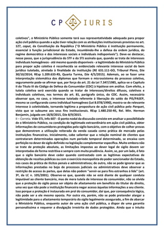 coletivos", o Ministério Público somente terá sua representatividade adequada para propor
ação civil pública quando a ação tiver relação com as atribuições institucionais previstas no art.
127, caput, da Constituição da República ("O Ministério Público é instituição permanente,
essencial à função jurisdicional do Estado, incumbindo-lhe a defesa da ordem jurídica, do
regime democrático e dos interesses sociais e individuais indisponíveis"). Deve-se destacar,
nesse passo, que a jurisprudência do STF e do STJ assinala que, quando se trata de interesses
individuais homogêneos - até mesmo quando disponíveis - a legitimidade do Ministério Público
para propor ação coletiva é reconhecida se evidenciado relevante interesse social do bem
jurídico tutelado, atrelado à finalidade da instituição (RE 631.111-GO, Tribunal Pleno, DJe
30/10/2014; REsp 1.209.633-RS, Quarta Turma, DJe 4/5/2015). Ademais, ao se fazer uma
interpretação sistemática dos diplomas que formam o microssistema do processo coletivo,
seguramente pode-se afirmar que, por força do art. 21 da Lei 7.347/1985, aplica-se o Capítulo
II do Título III do Código de Defesa do Consumidor (CDC) à hipótese em análise. Com efeito, a
tutela coletiva será exercida quando se tratar de interesses/direitos difusos, coletivos e
individuais coletivos, nos termos do art. 81, parágrafo único, do CDC. Assim, necessário
observar que, no caso, o interesse tutelado referente à liberação do saldo do PIS/PASEP,
mesmo se configurando como individual homogêneo (Lei 8.078/1990), mostra-se de relevante
interesse à coletividade, tornando legítima a propositura de ação civil pública pelo Parquet,
visto que se subsume aos seus fins institucionais. REsp 1.480.250-RS, Rel. Min. Herman
Benjamin, julgado em 18/8/2015, DJe 8/9/2015.
II – Correta. Vide STJ, Info 607 - O ponto nodal da discussão consiste em analisar a possibilidade
de o Ministério Público, na condição de legitimado extraordinário em ação civil pública, obter
informações de consumidores protegidas pelo sigilo bancário, com o objetivo de colher provas
que demonstrem a utilização reiterada da venda casada como prática de mercado pelas
instituições financeiras. Inicialmente, cabe salientar que a relação nominal de clientes que
contrataram determinadas operações num período temporal determinado, se encaixa com
perfeição no dever de sigilo definido na legislação complementar específica. Muito embora não
se trate de proteção absoluta, as limitações impostas ao dever legal de sigilo devem ser
interpretadas de forma restritiva e sempre com muita prudência. Assim, se, por um lado, é fato
que o sigilo bancário deve ceder quando contrastado com as legítimas expectativas de
obtenção de receitas públicas ou com o exercício monopolista do poder sancionador do Estado,
nos casos de prática de ilícitos penais e administrativos; de outro, não se pode ignorar que as
informações prestadas no bojo de processos judiciais ou administrativos deve observar a
restrição de acesso às partes, que delas não podem "servir-se para fins estranhos à lide" (art.
3º, da LC n. 105/2001). Observe-se que, quando não se está diante de qualquer conduta
imputável ao cliente bancário, mas de mera tutela de interesse do consumidor, não se olvida
que a proteção do sigilo possa ser objeto de afastamento em benefício do titular do direito,
uma vez que não pode a instituição financeira negar acesso àquelas informações a seu cliente.
Isso porque a proteção é instaurada em prol do consumidor, daí que, por consequência lógica,
não pode ser a ele mesmo oposta. Por outra via, porém, não se pode pretender alargar a
legitimidade para o afastamento temporário do sigilo legalmente assegurado, a fim de abarcar
o Ministério Público, enquanto autor de uma ação civil pública, a dispor de uma garantia
personalíssima e requerer a divulgação irrestrita de dados protegidos. Ainda que o intuito
 