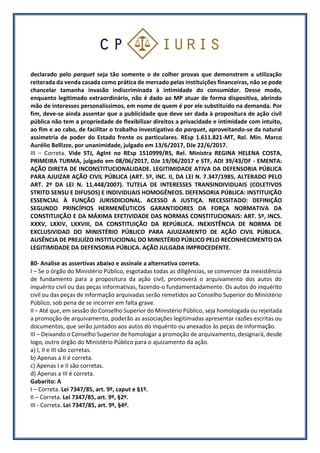 declarado pelo parquet seja tão somente o de colher provas que demonstrem a utilização
reiterada da venda casada como prática de mercado pelas instituições financeiras, não se pode
chancelar tamanha invasão indiscriminada à intimidade do consumidor. Desse modo,
enquanto legitimado extraordinário, não é dado ao MP atuar de forma dispositiva, abrindo
mão de interesses personalíssimos, em nome de quem é por ele substituído na demanda. Por
fim, deve-se ainda assentar que a publicidade que deve ser dada à propositura de ação civil
pública não tem a propriedade de flexibilizar direitos a privacidade e intimidade com intuito,
ao fim e ao cabo, de facilitar o trabalho investigativo do parquet, aproveitando-se da natural
assimetria de poder do Estado frente os particulares. REsp 1.611.821-MT, Rel. Min. Marco
Aurélio Bellizze, por unanimidade, julgado em 13/6/2017, DJe 22/6/2017.
III – Correta. Vide STJ, AgInt no REsp 1510999/RS, Rel. Ministra REGINA HELENA COSTA,
PRIMEIRA TURMA, julgado em 08/06/2017, DJe 19/06/2017 e STF, ADI 39/43/DF - EMENTA:
AÇÃO DIRETA DE INCONSTITUCIONALIDADE. LEGITIMIDADE ATIVA DA DEFENSORIA PÚBLICA
PARA AJUIZAR AÇÃO CIVIL PÚBLICA (ART. 5º, INC. II, DA LEI N. 7.347/1985, ALTERADO PELO
ART. 2º DA LEI N. 11.448/2007). TUTELA DE INTERESSES TRANSINDIVIDUAIS (COLETIVOS
STRITO SENSU E DIFUSOS) E INDIVIDUAIS HOMOGÊNEOS. DEFENSORIA PÚBLICA: INSTITUIÇÃO
ESSENCIAL À FUNÇÃO JURISDICIONAL. ACESSO A JUSTIÇA. NECESSITADO: DEFINIÇÃO
SEGUNDO PRINCÍPIOS HERMENÊUTICOS GARANTIDORES DA FORÇA NORMATIVA DA
CONSTITUIÇÃO E DA MÁXIMA EFETIVIDADE DAS NORMAS CONSTITUCIONAIS: ART. 5º, INCS.
XXXV, LXXIV, LXXVIII, DA CONSTITUIÇÃO DA REPÚBLICA. INEXISTÊNCIA DE NORMA DE
EXCLUSIVIDAD DO MINISTÉRIO PÚBLICO PARA AJUIZAMENTO DE AÇÃO CIVIL PÚBLICA.
AUSÊNCIA DE PREJUÍZO INSTITUCIONAL DO MINISTÉRIO PÚBLICO PELO RECONHECIMENTO DA
LEGITIMIDADE DA DEFENSORIA PÚBLICA. AÇÃO JULGADA IMPROCEDENTE.
80- Analise as assertivas abaixo e assinale a alternativa correta.
I – Se o órgão do Ministério Público, esgotadas todas as diligências, se convencer da inexistência
de fundamento para a propositura da ação civil, promoverá o arquivamento dos autos do
inquérito civil ou das peças informativas, fazendo-o fundamentadamente. Os autos do inquérito
civil ou das peças de informação arquivadas serão remetidos ao Conselho Superior do Ministério
Público, sob pena de se incorrer em falta grave.
II – Até que, em sessão do Conselho Superior do Ministério Público, seja homologada ou rejeitada
a promoção de arquivamento, poderão as associações legitimadas apresentar razões escritas ou
documentos, que serão juntados aos autos do inquérito ou anexados às peças de informação.
III – Deixando o Conselho Superior de homologar a promoção de arquivamento, designará, desde
logo, outro órgão do Ministério Público para o ajuizamento da ação.
a) I, II e III são corretas.
b) Apenas a II é correta.
c) Apenas I e II são corretas.
d) Apenas a III é correta.
Gabarito: A
I – Correta. Lei 7347/85, art. 9º, caput e §1º.
II – Correta. Lei 7347/85, art. 9º, §2º.
III - Correta. Lei 7347/85, art. 9º, §4º.
 