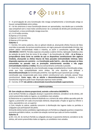 II – A promulgação de uma Constituição não revoga completamente a Constituição antiga se
houver compatibilidade entre ambas.
III – As leis anteriores à nova Constituição devem ser aproveitadas, mas desde que o conteúdo
seja compatível com o novo texto constitucional. Se o conteúdo do direito pré-constitucional é
incompatível, a nova constituição revoga essas leis.
a) I, II e III estão corretas.
b) Apenas a II é correta.
c) Apenas I e III são corretas.
d) Apenas a III é correta.
Gabarito: C
I – Correta. Em outras palavras, elas se aplicam desde já, alcançando efeitos futuros de fatos
ocorridos no passado. As normas constitucionais, em regra, possuem retroatividade mínima, mas
podem adotar retroatividade média e máxima, se assim o constituinte regular. STF, RE
140.499/GO. EMENTA: Pensões especiais vinculadas a salário mínimo. Aplicação imediata a elas
da vedação da parte final do inciso IV do artigo 7. da Constituição de 1988. - Já se firmou a
jurisprudência desta Corte no sentido de que os dispositivos constitucionais têm vigência
imediata, alcançando os efeitos futuros de fatos passados (retroatividade mínima). Salvo
disposição expressa em contrário - e a Constituição pode fazê-lo -, eles não alcançam os fatos
consumados no passado nem as prestações anteriormente vencidas e não pagas
(retroatividades máxima e média). Recurso extraordinário conhecido e provido.
II – Incorreta. A promulgação de uma Constituição revoga completamente a Constituição antiga,
ainda que haja compatibilidade entre ambas. Há uma doutrina que defende a
desconstitucionalização da Constituição pretérita. Isso significa que é possível que a antiga
constituição seja recepcionada pela nova ordem constitucional sem, contudo, possuir força
constitucional. Como regra, não se admite a desconstitucionalização. Todavia, o Poder
Constituinte originário pode trazer disposição expressa neste sentido.
III – Correta. O STF não admite a denominada inconstitucionalidade superveniente.
DIREITO ELEITORAL
09- Com relação ao sistema proporcional, assinale a alternativa INCORRETA.
a) Se nenhum Partido ou coligação alcançar o quociente eleitoral, considerar-se-ão eleitos, até
serem preenchidos todos os lugares, os candidatos mais votados.
b) Determina-se o quociente eleitoral dividindo-se o número de votos válidos apurados pelo de
lugares a preencher em cada circunscrição eleitoral, desprezada a fração se igual ou inferior a
meio, equivalente a um, se superior.
c) Com relação às sobras, poderão concorrer à distribuição dos lugares todos os partidos e
coligações que participaram do pleito.
d) Estarão eleitos tantos candidatos registrados por um Partido ou coligação quantos o respectivo
quociente partidário indicar, na ordem da votação nominal que cada um tenha recebido.
Gabarito: D
a) Art. 111, CE. Se nenhum Partido ou coligação alcançar o quociente eleitoral, considerar-se-ão
eleitos, até serem preenchidos todos os lugares, os candidatos mais votados.
 